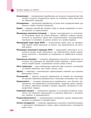 268
Основні терміни та поняття
Концентрація — зосередження виробництва на великих підприємствах або
значної кількості підприємств однієї чи суміжних видів діяльності
на обмеженій території.
Кооперування — організація виробничих зв’язків між підприємствами для
випуску певної кінцевої продукції.
Кредит — надання грошей або товарів у борг за умови повернення та опла-
ти відсотка за користування.
Міжнародна економічна інтеграція  — процес господарського та політично-
го об’єднання країн на основі розвитку глибоких стійких взаємо­
зв’язків та розподілу праці між національними господарствами,
взаємодія їх економік на різних рівнях та в  різних формах.
Міжнародний поділ праці (МПП)  — спеціалізація країн світу на виробни-
цтві певних видів продукції та послуг, які пропонуються на світо-
вий ринок.
Міжнародні транспортні коридори (МТК)  — транспортні магістралі та су-
купність різних видів транспорту, що забезпечують значні переве-
зення вантажів і  пасажирів на напрямках їх найбільшої концен-
трації.
Національна економіка — історично сформована сукупність підприємств та
установ, які працюють на території певної держави з  метою задово-
лення потреб людей і  підвищення їхнього рівня життя.
Обсяг перевезень  — маса перевезених вантажів (або кількість пасажирів)
за певний проміжок часу (добу, місяць, рік).
Офшор  — територія з  максимально сприятливими умовами для надання
фінансових послуг.
Пасажирообіг  — добуток кількості перевезених за певний час пасажирів
на відстань перевезень (вимірюється в пасажиро-кілометрах, пас. · км).
Промисловість  — складова матеріального виробництва, яка об’єднує під-
приємства, що виробляють електроенергію, знаряддя праці, предме-
ти побуту, забезпечує потреби в паливі, сировині, матеріалах та різ-
номанітних товарах.
Рекреаційні ресурси  — компоненти природи та культурно-історичні комп-
лекси, що сприяють відновленню та розвитку фізичних і  духовних
сил людини, її працездатності.
Ресурсозабезпеченість  — співвідношення розвіданих запасів мінеральних
ресурсів та розмірів їх використання.
Світове господарство — історично сформована сукупність взаємопов’язаних
у  результаті міжнародного поділу праці національних господарств
країн світу.
 