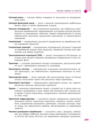 269
Основні терміни та поняття
Світовий ринок  — система обміну товарами та послугами на міждержав-
ному рівні.
Світовий фінансовий центр  — місто з  високою концентрацією найбільших
банків, бірж та інших фінансових установ.
Сільське господарство  — вид економічної діяльності, що займається мате-
ріальним виробництвом: вирощуванням культурних рослин (рослин-
ництво) та розведенням свійських тварин (тваринництво) із метою
забезпечення населення продуктами харчування та промисловості
сировиною.
Спеціалізація — зосередження діяльності підприємства на виробництві пев-
ної однорідної продукції.
Спеціалізація території  — зосередження господарської діяльності території
на виробництві певного виду продукції, переважна частина якої при-
значена для обміну (торгівлі).
Транснаціональні корпорації (ТНК)  — великі господарські об’єднання, до
складу яких входять первинне материнське підприємство та його за-
кордонні філії.
Транспорт — складова третинного сектору господарства, результатом робо-
ти якої є  переміщення вантажів та пасажирів.
Транспортна система  — територіальне поєднання взаємопов’язаних ви-
дів транспорту, що забезпечують перевезення вантажів та паса-
жирів.
Транспортний вузол  — місце перетину або розгалуження трьох та більше
шляхів сполучення одного або декількох видів транспорту.
Транспортні магістралі  — найважливіші транспортні шляхи, що характе-
ризуються високою пропускною здатністю.
Туризм  — тимчасове переміщення людей у  вільний час із місця свого по-
стійного проживання в  іншу країну або місцевість або в  межах сво-
єї країни з метою відпочинку, оздоровлення, пізнання навколишньо-
го світу тощо.
Туристична інфраструктура  — сукупність різних підприємств туристичної
діяльності (готелі, туристичні комплекси, кемпінги, мотелі, пансіо-
нати, підприємства харчування, транспорту, заклади культури, спор-
ту тощо), які забезпечують прийом, обслуговування та перевезення
туристів.
Чинники розміщення виробництва  — сукупність умов і  ресурсів, необхід-
них для вибору найбільш вигідного місця розміщення господарсько-
го об’єкта або групи об’єктів, які виробляють однорідну продукцію.
 