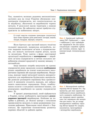 27
Тема 1. Національна економіка
Так, наявність великих родовищ високоякісних
залізних руд на сході України обумовлює кон-
центрацію підприємств, які спеціалізуються на
їх видобутку, збагаченні та виробництві чорних
металів. У  результаті маємо територію з  певною
спеціалізацією. Це забезпечує високі прибутки під-
приємств за найменших витрат.
В  історії людства яскравим прикладом спеціалізації
була поява окремих цехів ремісників: гончарів, ковалів,
пекарів, бондарів, зброярів, кожум’як.
Коли йдеться про масовий випуск технічно
складної продукції, наприклад автомобілів, по-
стає завдання налагодити зв’язки з  підприємства-
ми, які можуть постачати окремі деталі, вузли
та механізми. Тому однією з  форм просторової
організації виробництва є кооперування — вироб-
ничі зв’язки підприємств із метою спільного ви-
робництва кінцевої продукції (у нашому випадку —
автомобіля).
Іноді виникає потреба випускати на одному
підприємстві різну продукцію шляхом комбінування
різних виробництв на основі комплексного вико-
ристання сировини або відходів виробництва. Напри-
клад, відходи чорної металургії можуть використо-
вуватися для виробництва будівельних матеріалів.
Це дозволяє розширити сировинну базу промисло-
вості й  зменшити кількість відходів, які забруд-
нюють навколишнє середовище. Отже, комбіну-
вання полягає в поєднанні взаємо­пов’язаних, але
різнорідних виробництв на одному підприємстві
(мал.  3).
У процесі децентралізації, який відбувається
в  Україні, постає необхідність просторового розосе-
редження (дисперсії) виробництва. Особливо це по-
трібно в районах, де обласні центри з  потужною
промисловістю межують із менш розвиненими сіль-
ськими районами. Прикладом такої області є Хар-
ківська. Це сприятиме економічному розвитку
окремих областей та районів країни.
Мал. 2. Харківський турбінний
завод (ПАТ «Турбоатом»)  — одне
з  найбільших у  світі турбобудів­
них підприємств. Він має вузьку
спеціалізацію і  виробляє турбіни
для теплових, атомних, гідро- та
електростанцій, теплоелектроцен­
тралей.
Мал. 3. Металургійний комбінат
«Арселор Мiттал Кривий Рiг». Під­
приємства, для яких характерне
комбінування різних виробництв,
часто називають комбінатами. На
них продукція одного виробни­
цтва стає сировиною або матеріа­
лом для іншого. Так, до складу
металургійного комбінату «Арсе­
лор Мiттал Кривий Рiг» входять
коксохімічне, гірничодобувне
і  металургійне виробництва.
 