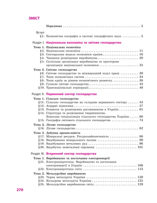270
ЗМІСТ
		 Передмова . . . . . . . . . . . . . . . . . . . . . . . . . . . . . . . . . . . . . . . . . . . . 3
	Вступ
	 § 1.	 Економічна географія в  системі географічних наук . . . . . . . . . . . 5
	 Розділ І.	 Національна економіка та  світове господарство
	 Тема 1.	 Національна економіка
	 § 2.	 Національна економіка . . . . . . . . . . . . . . . . . . . . . . . . . . . . . . . . . 11
	 § 3.	 Секторальна модель економіки країни  . . . . . . . . . . . . . . . . . . . . 16
	 § 4.	 Чинники розміщення виробництва . . . . . . . . . . . . . . . . . . . . . . . 20
	 § 5.	 Суспільна організація виробництва та просторова
організація національної економіки . . . . . . . . . . . . . . . . . . . . . . 25
	 Тема 2.	 Світове господарство
	 § 6.	 Світове господарство та міжнародний поділ праці . . . . . . . . . . . 30
	 § 7.	 Типи економічних систем . . . . . . . . . . . . . . . . . . . . . . . . . . . . . . . 34
	 § 8.	 Типи країн за рівнем економічного розвитку . . . . . . . . . . . . . . . 38
	 § 9.	 Сучасне світове господарство . . . . . . . . . . . . . . . . . . . . . . . . . . . . 43
	 § 10.	 Транснаціональні корпорації . . . . . . . . . . . . . . . . . . . . . . . . . . . . 48
	 Розділ II.	 Первинний сектор господарства
	 Тема 1.	 Сільське господарство
	 § 11.	 Сільське господарство як складова первинного сектору . . . . . . . 53
	 § 12.	 Аграрні відносини . . . . . . . . . . . . . . . . . . . . . . . . . . . . . . . . . . . . . 57
	 § 13.	 Розвиток та розміщення рослинництва в  Україні . . . . . . . . . . . . 61
	 § 14.	 Структура та розміщення тваринництва.
Зональна спеціалізація сільського господарства України . . . . . . 68
	 § 15.	 Географія світового сільського господарства . . . . . . . . . . . . . . . . 74
	 Тема 2.	 Лісове господарство
	 § 16.	 Лісове господарство . . . . . . . . . . . . . . . . . . . . . . . . . . . . . . . . . . . . 82
	 Тема 3.	 Добувна промисловість
	 § 17.	 Мінеральні ресурси. Ресурсозабезпеченість . . . . . . . . . . . . . . . . . 86
	 § 18.	 Видобування мінерального палива . . . . . . . . . . . . . . . . . . . . . . . . 90
	 § 19.	 Видобування металевих руд . . . . . . . . . . . . . . . . . . . . . . . . . . . . . 96
	 § 20.	 Видобуток неметалевої сировини . . . . . . . . . . . . . . . . . . . . . . . . 101
	 Розділ IІІ.	 Вторинний сектор господарства
	 Тема 1.	 Виробництво та постачання електроенергії
	 § 21.	 Електроенергетика. Виробництво та постачання
електроенергії в  Україні . . . . . . . . . . . . . . . . . . . . . . . . . . . . . . . 106
	 § 22.	 Електроенергетика світу . . . . . . . . . . . . . . . . . . . . . . . . . . . . . . . 113
	 Тема 2.	 Металургійне виробництво
	 § 23.	 Чорна металургія України . . . . . . . . . . . . . . . . . . . . . . . . . . . . . 120
	 § 24.	 Кольорова металургія України . . . . . . . . . . . . . . . . . . . . . . . . . . 125
	 § 25.	 Металургійне виробництво світу . . . . . . . . . . . . . . . . . . . . . . . . 129
 