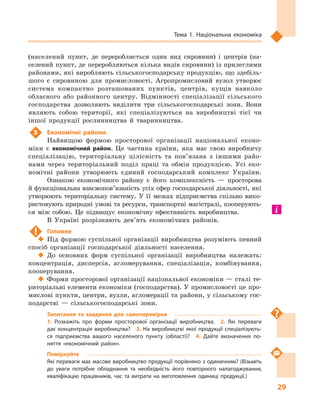 29
Тема 1. Національна економіка
(населений пункт, де переробляється один вид сировини) і  центрів (на-
селений пункт, де переробляються кілька видів сировини) із прилеглими
районами, які виробляють сільськогосподарську продукцію, що здебіль-
шого є  сировиною для промисловості. Агропромисловий вузол утворює
система компактно розташованих пунктів, центрів, кущів навколо
обласного або районного центру. Відмінності спеціалізації сільського
господарства дозволяють виділити три сільськогосподарські зони. Вони
являють собою території, які спеціалізуються на виробництві тієї чи
іншої продукції рослинництва й  тваринництва.
3	 Економічні райони.
Найвищою формою просторової організації національної еконо-
міки є  економічний район. Це частина країни, яка має свою виробничу
спеціалізацію, територіальну цілісність та пов’язана з  іншими райо-
нами через територіальний поділ праці та обмін продукцією. Усі еко-
номічні райони утворюють єдиний господарський комплекс України.
Ознакою економічного району є  його комплексність  — просторова
й функціональна взаємопов’язаність усіх сфер господарської діяльності, які
утворюють територіальну систему. У  її межах підприємства спільно вико-
ристовують природні умові та ресурси, транспортні магістралі, кооперують-
ся між собою. Це підвищує економічну ефективність виробництва.
В Україні розрізняють дев’ять економічних районів.
!	 Головне
‹‹ Під формою суспільної організації виробництва розуміють певний
спосіб організації господарської діяльності населення.
‹‹ До основних форм суспільної організації виробництва належать:
концентрація, дисперсія, агломерування, спеціалізація, комбінування,
кооперування.
‹‹ Форми просторової організації національної економіки — сталі те-
риторіальні елементи економіки (господарства). У промисловості це про-
мислові пункти, центри, вузли, агломерації та райони, у сільському гос-
подарстві  — сільськогосподарські зони.
Запитання та завдання для самоперевірки
1.  Розкажіть про форми просторової організації виробництва.  2.  Які переваги
дає концентрація виробництва?  3.  На виробництві якої продукції спеціалізують­
ся підприємства вашого населеного пункту (області)?  4.  Дайте визначення по­
няття «економічний район».
Поміркуйте
Які переваги має масове виробництво продукції порівняно з одиничним? (Візьміть
до уваги потрібне обладнання та необхідність його повторного налагоджування,
кваліфікацію працівників, час та витрати на виготовлення одиниці продукції.)
 