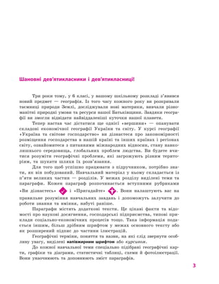 3
Шановні дев’ятикласники і  дев’ятикласниці!
Три роки тому, у  6 класі, у  вашому шкільному розкладі з’явився
новий предмет  — географія. Із того часу кожного року ви розкривали
таємниці природи Землі, досліджували нові материки, вивчали різно-
манітні природні умови та ресурси нашої Батьківщини. Завдяки геогра-
фії ви змогли відвідати найвіддаленіші куточки нашої планети.
Тепер настав час дістатися ще однієї «вершини»  — опанувати
складові економічної географії України та світу. У  курсі географії
«Україна та світове господарство» ви дізнаєтеся про закономірності
розміщення господарства в  нашій країні та інших країнах і  регіонах
світу, ознайомитеся з питаннями міжнародних відносин, стану навко-
лишнього середовища, глобальних проблем людства. Ви будете вчи-
тися розуміти географічні проблеми, які загрожують різним терито-
ріям, та шукати шляхи їх розв’язання.
Для того щоб успішно працювати з  підручником, потрібно зна-
ти, як він побудований. Навчальний матеріал у  ньому складається із
п’яти великих частин  — розділів. У  межах розділу виділені теми та
параграфи. Кожен параграф розпочинається вступними рубриками
«Ви дізнаєтесь» і  «Пригадайте» . Вони налаштують вас на
правильне розуміння навчальних завдань і  допоможуть залучити до
роботи знання та вміння, набуті раніше.
Параграфи містять додаткові тексти. Це цікаві факти та відо-
мості про наукові досягнення, господарські підприємства, типові при-
клади соціально-економічних процесів тощо. Така інформація пода-
ється іншим, більш дрібним шрифтом у  межах основного тексту або
як розширений підпис до частини ілюстрацій.
Географічні терміни, поняття та назви, на які слід звернути особ­
ливу увагу, виділені напівжирним шрифтом або курсивом.
До кожної навчальної теми спеціально підібрані географічні кар-
ти, графіки та діаграми, статистичні таблиці, схеми й  фотоілюстрації.
Вони унаочнюють та доповнюють зміст параграфів.
 