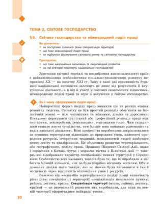 30
Розділ І. Національна економіка та  світове господарство
ТЕМА 2. СВІТОВЕ ГОСПОДАРСТВО
§ 6.	 Світове господарство та міжнародний поділ праці
Ви дізнаєтесь:
ŠŠ як поступово склалася різна спеціалізація територій
ŠŠ що таке міжнародний поділ праці
ŠŠ як відбулося формування світового ринку та світового господарства
Пригадайте:
ŠŠ що таке національна економіка та економічний розвиток
ŠŠ на які сектори поділяють національне господарство
Зростання світової торгівлі та поглиблення взаємозалежності країн
є  найважливішими особливостями соціально-економічного розвитку на-
прикінці XX  — на початку XXI ст. Тому в  наші дні ефективність будь-
якої національної економіки залежить не лише від результатів її вну-
трішньої діяльності, а  й від її участі у  світових економічних відносинах,
міжнародному поділі праці та міри її залучення у  світове господарство.
1	 Як і чому сформувався поділ праці.
Найпростіші форми поділу праці виникли ще на ранніх етапах
розвитку людства. Спочатку це був простий розподіл обов’язків на біо-
логічній основі  — між чоловіками та жінками, дітьми та дорослими.
Поступово формувався суспільний або професійний розподіл праці між
скотарями, землеробами, ремісниками, торговцями тощо. Чим складні-
шим ставало життя суспільства, тим більше воно вимагало різноманітних
видів людської діяльності. Нові професії та виробництва закріп­лювалися
за певними територіями відповідно до природних умов, наявності при-
родних ресурсів, історичних традицій, можливостей людей здобувати
певну освіту та кваліфікацію. Це обумовило розвиток територіального,
або географічного, поділу праці. Прянощі Південно-Східної Азії, шовк
і  порцеляна з  Китаю, хутро і  моржева кістка з  Північної Азії  — това-
ри, які відображали характер спеціалізації певних територій у  Середні
віки. Особливістю всіх названих товарів було те, що їх виробляли в  на-
багато більшій кількості, ніж це було потрібно місцевим жителям. Обмін
дозволяв людям мати товари, які не можна було виготовити в  їхній
місцевості через відсутність відповідних умов і  ресурсів.
Залежно від масштабів територіального поділу праці визначають
різні рівні спеціалізації територій: спеціалізація населеного пункту,
району, регіону, країни. Спеціалізація території (міста, району, регіону,
країни)  — це переважний розвиток тих виробництв, для яких на пев-
ній території сформувалися найкращі умови.
 