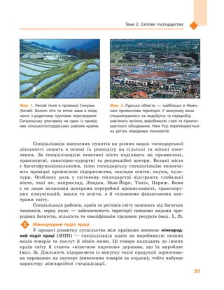 31
Тема 2. Світове господарство
Спеціалізація населених пунктів на різних видах господарської
діяльності лежить в  основі їх розподілу на сільські та міські посе-
лення. За спеціалізацією невеликі міста поділяють на промислові,
транспортні, санаторно-курортні та рекреаційні центри. Великі міста
є  багатофункціональними, їхню господарську спеціалізацію визнача-
ють провідні промислові підприємства, заклади освіти, науки, куль-
тури. Особливу роль у  світовому господарстві відіграють глобальні
міста, такі як, наприклад, Лондон, Нью-Йорк, Токіо, Париж. Вони
є  не лише великими центрами переробної промисловості, транспорт-
них комунікацій, науки та освіти, а  й головними фінансовими цен-
трами світу.
Спеціалізація районів, країн та регіонів світу залежить від багатьох
чинників, серед яких  — забезпеченість території певними видами при-
родних багатств, кількість та кваліфікація трудових ресурсів (мал. 1, 2).
2	 Міжнародний поділ праці.
У  процесі розвитку суспільства між країнами виникає міжнарод-
ний поділ праці (МПП)  — спеціалізація країн на виробництві певних
видів товарів та послуг й  обмін ними. Ці товари надходять до інших
країн світу й  стають «візитною карткою» держави, що їх виробляє
(мал.  3). Діяльність підприємств із випуску такої продукції зорієнтова-
на переважно на експорт (вивезення товарів за кордон), тобто набуває
характеру міжнародної спеціалізації.
Мал. 1. Рисові поля в  провінції Сичуань
(Китай). Вологе літо та тепла зима в  поєд­
нанні з  родючими ґрунтами перетворили
Сичуаньську улоговину на один із провід­
них сільськогосподарських районів країни.
Мал. 2. Рурська область  — найбільша в  Німеч­
чині промислова територія. У  минулому вона
спеціалізувалася на видобутку та переробці
кам’яного вугілля, виробництві сталі та гірничо­
шахтного обладнання. Нині Рур перетворюється
на регіон передових технологій.
 