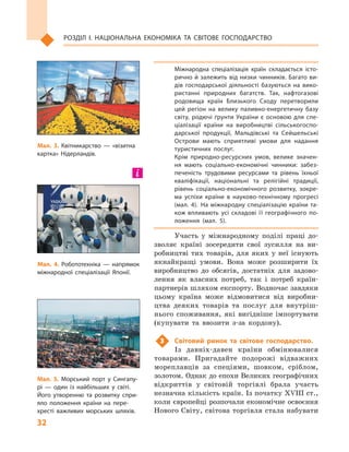 32
Розділ І. Національна економіка та  світове господарство
Міжнародна спеціалізація країн складається істо­
рично й залежить від низки чинників. Багато ви­
дів господарської діяльності базуються на вико­
ристанні природних багатств. Так, нафтогазові
родовища країн Близького Сходу перетворили
цей регіон на велику паливно-енергетичну базу
світу, родючі ґрунти України є основою для спе­
ціалізації країни на виробництві сільськогоспо­
дарської продукції, Мальдівські та Сейшельські
Острови мають сприятливі умови для надання
туристичних послуг.
Крім природно-ресурсних умов, велике значен­
ня мають соціально-економічні чинники: забез­
печеність трудовими ресурсами та рівень їхньої
кваліфікації, національні та релігійні традиції,
рівень соціально-економічного розвитку, зокре­
ма успіхи країни в  науково-технічному прогресі
(мал.  4). На міжнародну спеціалізацію країни та­
кож впливають усі складові її географічного по­
ложення (мал. 5).
Участь у  міжнародному поділі праці до-
зволяє країні зосередити свої зусилля на ви-
робництві тих товарів, для яких у  неї існують
якнайкращі умови. Вона може розширити їх
виробництво до обсягів, достатніх для задово-
лення як власних потреб, так і  потреб країн-
партнерів шляхом експорту. Водночас завдяки
цьому країна може відмовитися від виробни-
цтва деяких товарів та послуг для внутріш-
нього споживання, які вигідніше імпортувати
(купувати та ввозити з-за кордону).
3	 Світовий ринок та світове господарство.
Із давніх-давен країни обмінювалися
товарами. Пригадайте подорожі відважних
мореплавців за спеціями, шовком, сріблом,
золотом. Однак до епохи Великих географічних
відкриттів у  світовій торгівлі брала участь
незначна кількість країн. Із початку XVIII ст.,
коли європейці розпочали економічне освоєння
Нового Світу, світова торгівля стала набувати
Мал. 3. Квітникарство  — «візитна
картка» Нідерландів.
Мал. 4. Робототехніка  — напрямок
міжнародної спеціалізації Японії.
Мал. 5. Морський порт у  Сингапу­
рі  — один із найбільших у  світі.
Його утворенню та розвитку спри­
яло положення країни на пере­
хресті важливих морських шляхів.
 