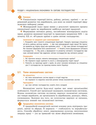 34
Розділ І. Національна економіка та  світове господарство
!	 Головне
‹‹ Спеціалізація території (міста, району, регіону, країни)  — це пе-
реважний розвиток тих виробництв, для яких на певній території сфор-
мувалися найкращі умови.
‹‹ Міжнародний поділ праці виник у  результаті тривалого процесу
спеціалізації країн на виробництві найбільш вигідної продукції.
‹‹ Формування світового ринку, поглиблення міжнародного поділу
праці, розвиток машинної індустрії та транспорту наприкінці XIX — на
початку XX ст. об’єднали країни в  єдине світове господарство.
Запитання та завдання для самоперевірки
1.  Розкрийте зміст поняття «спеціалізація території». Наведіть приклади спеціаліза­
ції міста, району, регіону, країни.  2. Що таке міжнародний поділ праці? Які причи­
ни привели до поділу праці між країнами світу?  3. Що таке світове господарство?
Які чинники обумовили його виникнення?  4. Назвіть етапи формування світового
господарства.  5.  Яку роль у  формуванні та розвитку світового господарства віді­
грає світовий ринок? Що відрізняє світове господарство від світового ринку?
Поміркуйте
1.	Які причини можуть змінити міжнародну спеціалізацію країни?
2.	Які переваги надає країнам їх участь у  міжнародному поділі праці?
3.	Поясніть на прикладі однієї з  країн, як різні чинники вплинули на спеціаліза­
цію її господарства (за приклад можна взяти Україну).
§ 7.	 Типи економічних систем
Ви дізнаєтесь:
ŠŠ які типи економічних систем відомі в  історії людства
ŠŠ які переваги та недоліки властиві різним типам економічних систем
Пригадайте:
ŠŠ що таке світове господарство; назвіть його складові
Економічне життя будь-якої країни має певні організаційні
особливості. Спосіб цієї організації називають економічною системою.
Кожна економічна система по-своєму вирішує економічні питання:
які товари виробляти, як організувати їх виробництво, розподіл, обмін,
споживання. Залежно від того, як суспільство вирішує ці питання,
формується певний тип економічної системи.
1	 Традиційна економічна система.
У традиційній економічній системі основну роль відіграють тра-
диції, звичаї та обряди. Її переваги  — стабільність та передбачува-
ність. Способи обробітку землі, вирощування культур, виготовлення
знарядь праці  — усе це тривалий час може зберігатися незмінним.
 