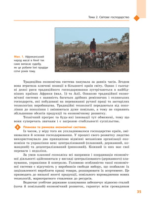 35
Тема 2. Світове господарство
Традиційна економічна система панувала за давніх часів. Згодом
вона втратила ключові позиції в  більшості країн світу. Однак і  сьогод-
ні деякі риси традиційного господарювання зустрічаються в  найбід-
ніших країнах Африки (мал.  1) та Азії. Ознакою традиційної еконо-
мічної системи є  наявність багатьох дрібних ремісничих і  селянських
господарств, які побудовані на переважанні ручної праці та застарілих
технологіях виробництва. Традиційні технології передаються від поко-
ління до покоління і  змінюються дуже повільно, а  тому не сприяють
збільшенню обсягів продукції та економічному розвитку.
Технічний прогрес та будь-які інновації тут обмежені, тому що
вони суперечать звичаям і  є  загрозою стабільності суспільства.
2	 Планова та ринкова економічні системи.
Із часом, у міру того як ускладнювалося господарство країн, змі-
нювалися й  основи господарювання. У процесі свого розвитку людство
використовувало два принципово відмінні механізми організації еко-
номіки та управління нею: централізований (плановий, державний, ко-
мандний) та децентралізований (ринковий). Кожний із них має свої
переваги і  недоліки.
За умов планової економіки всі напрямки і  координація економіч-
ної діяльності здійснюються у вигляді централізованого (державного) пла-
нування, управління й  контролю. Головною особливістю такої економіч-
ної системи є  відсутність у  виробників свободи вибору, що позбавляє їх
зацікавленості виробляти кращі товари, розширювати їх асортимент. Це
призводить до низької якості продукції, повільного впровадження нових
технологій, марнотратного ставлення до ресурсів.
Водночас усебічне державне планування забезпечує відносно сталий
(хоча й  повільний) економічний розвиток, гарантує всім громадянам
Мал. 1. Африканський
народ масаї в  Кенії так
само випасає худобу,
як  це робили їхні прадіди
сотні років тому.
 