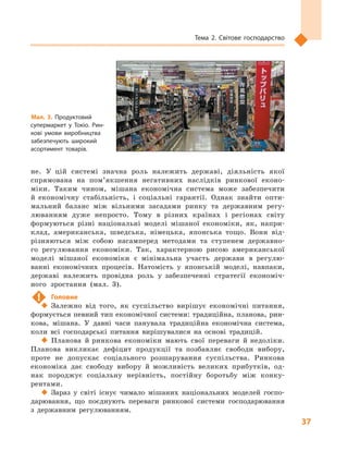 37
Тема 2. Світове господарство
не. У  цій системі значна роль належить державі, діяльність якої
спрямована на пом’якшення негативних наслідків ринкової еконо-
міки. Таким чином, мішана економічна система може забезпечити
й  економічну стабільність, і  соціальні гарантії. Однак знайти опти-
мальний баланс між вільними засадами ринку та державним регу-
люванням дуже непросто. Тому в  різних країнах і  регіонах світу
формуються різні національні моделі мішаної економіки, як, напри-
клад, американська, шведська, німецька, японська тощо. Вони від-
різняються між собою насамперед методами та ступенем державно-
го регулювання економіки. Так, характерною рисою американської
моделі мішаної економіки є  мінімальна участь держави в  регулю-
ванні економічних процесів. Натомість у  японській моделі, навпаки,
державі належить провідна роль у  забезпеченні стратегії економіч-
ного зростання (мал.  3).
!	 Головне
‹‹ Залежно від того, як суспільство вирішує економічні питання,
формується певний тип економічної системи: традиційна, планова, рин-
кова, мішана. У давні часи панувала традиційна економічна система,
коли всі господарські питання вирішувалися на основі традицій.
‹‹ Планова й ринкова економіки мають свої переваги й недоліки.
Планова викликає дефіцит продукції та  позбавляє свободи вибору,
проте не допускає соціального розшарування суспільства. Ринкова
економіка дає свободу вибору й  можливість великих прибутків, од-
нак породжує соціальну нерівність, постійну боротьбу між конку-
рентами.
‹‹ Зараз у  світі існує чимало мішаних національних моделей госпо-
дарювання, що поєднують переваги ринкової системи господарювання
з  державним регулюванням.
Мал. 3. Продуктовий
супермаркет у  Токіо. Рин­
кові умови виробництва
забезпечують широкий
асортимент товарів.
 