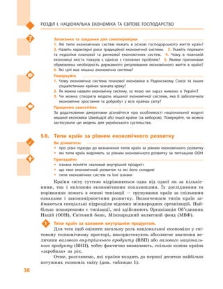 38
Розділ І. Національна економіка та  світове господарство
Запитання та завдання для самоперевірки
1.  Які типи економічних систем лежать в  основі господарського життя країн? 
2.  Назвіть характерні риси традиційної економічної системи.  3.  Укажіть переваги
та недоліки планової та ринкової економічних систем.  4.  Чому в  плановій
економіці якість товарів є  однією з  головних проблем?  5.  Якими причинами
обумовлена необхідність державного регулювання економічного життя в  країні? 
6.  Які цілі має мішана економічна система?
Поміркуйте
1.	Чому економічна система планової економіки в  Радянському Союзі та інших
соціалістичних країнах зазнала краху?
2.	Як можна назвати економічну систему, за якою ми зараз живемо в  Україні?
3.	Чи можна створити модель мішаної економічної системи, яка б  забезпечила
економічне зростання та добробут у  всіх країнах світу?
Працюємо самостійно
За додатковими джерелами дізнайтеся про особливості національної моделі
мішаної економіки Швейцарії або іншої країни (за вибором). Поміркуйте, чи можна
застосувати цю модель для українського суспільства.
§ 8.	 Типи країн за рівнем економічного розвитку
Ви дізнаєтесь:
ŠŠ про різні підходи до визначення типів країн за рівнем економічного розвитку
ŠŠ які типи країн виділяють за рівнем економічного розвитку за типізацією ООН
Пригадайте:
ŠŠ ознаки поняття «валовий внутрішній продукт»
ŠŠ що таке економічний розвиток та які його складові
ŠŠ типи економічних систем та їхні ознаки
Країни світу суттєво відрізняються одна від одної як за кількіс-
ними, так і  якісними економічними показниками. Їх дослідження та
порівняння лежать в  основі типізації  — групування країн за спільними
ознаками і  закономірностями розвитку. Визначенням типів країн за-
ймаються спеціальні підрозділи відомих міжнародних організацій. Най-
більш поширеними є  типізації, які здійснюють Організація Об’єднаних
Націй (ООН), Світовий банк, Міжнародний валютний фонд (МВФ).
1	 Типи країн за валовим внутрішнім продуктом.
Для того щоб оцінити загальну роль національної економіки у сві-
товому економічному просторі, використовують абсолютне значення ве-
личини валового внутрішнього продукту (ВВП) або валового національ-
ного продукту (ВНП), тобто фактично визначають, скільки кожна країна
«заробила» за рік.
Отже, розглянемо, які країни входять до першої десятки найбільш
потужних економік світу (див. таблицю 1).
 