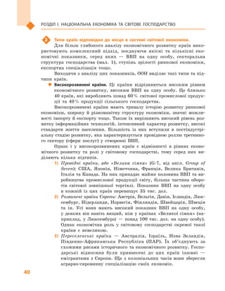 40
Розділ І. Національна економіка та  світове господарство
2	 Типи країн відповідно до місця в  системі світової економіки.
Для більш глибокого аналізу економічного розвитку країн вико-
ристовують комплексний підхід, поєднуючи якісні та кількісні еко-
номічні показники, серед яких  — ВВП на одну особу, секторальна
структура господарства (мал.  1), ступінь зрілості ринкової економіки,
експортна спеціалізація тощо.
Виходячи з аналізу цих показників, ООН виділяє такі типи та під-
типи країн.
‹‹ Високорозвинені країни. Ці країни відрізняються високим рівнем
економічного розвитку, високим ВВП на одну особу. Це близько
40 країн, які виробляють понад 60 % світової промислової продук-
ції та 40 % продукції сільського господарства.
Високорозвинені країни мають тривалу історію розвитку ринкової
економіки, широку й  різноманітну структуру економіки, значні можли-
вості імпорту й експорту тощо. Також їх вирізняють високий рівень роз-
витку інформаційних технологій, інтенсивний характер розвитку, високі
стандарти життя населення. Більшість із них вступили в  постіндустрі-
альну стадію розвитку, яка характеризується провідною роллю третинно-
го сектору (сфери послуг) у  створенні ВВП.
Однак і  у  високорозвинених країн є  відмінності в  рівнях еконо-
мічного розвитку та ролі у  світовому господарстві, тому серед них ви-
діляють кілька підтипів.
1)	 Провідні країни, або «Велика сімка» (G-7, від англ. Group of
Seven): США, Японія, Німеччина, Франція, Велика Британія,
Італія та Канада. На них припадає майже половина ВВП та ви-
робництва промислової продукції світу, більша частина оборо-
тів світової зовнішньої торгівлі. Показник ВВП на одну особу
в  кожній із цих країн перевищує 35  тис.  дол.
2)	 Розвинені країни Європи: Австрія, Бельгія, Данія, Ісландія, Люк-
сембург, Нідерланди, Норвегія, Фінляндія, Швейцарія, Швеція
та ін. Усі вони мають високий показник ВВП на одну особу,
у деяких він навіть вищий, ніж у країнах «Великої сімки» (на-
приклад, у  Люксембурзі  — понад 100  тис. дол. на одну особу).
Однак економічна роль у  світовому господарстві окремої такої
країни є  невеликою.
3)	 Переселенські країни  — Австралія, Ізраїль, Нова Зеландія,
Південно-Африканська Республіка (ПАР). Їх об’єднують за
схожими рисами історичного та економічного розвитку. Госпо-
дарські відносини були привнесені до цих країн іззовні  —
емігрантами з  Європи. Ще з  колоніальних часів вони зберегли
аграрно-сировинну спеціалізацію своїх економік.
 