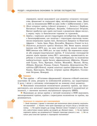 42
Розділ І. Національна економіка та  світове господарство
отримують значні можливості для розвитку сучасного господар-
ства, фінансової та соціальної сфер, містобудування тощо. Деякі
з них за показниками ВВП на одну особу є найбагатшими у світі.
3)	 Малі острівні країни («багаті острови»)  — Антигуа і  Барбуда,
Багамські Острови, Барбадос, Бахрейн, Сейшельські Острови.
Високі прибутки цих країн пов’язані з розвитком сфери послуг,
у  першу чергу із банківською справою та туризмом.
4)	 Країни з  порівняно зрілою структурою господарства. Це держави
з  багатопрофільною, але технічно і  структурно відсталою еконо-
мікою (переважно країни Азії, Латинської Америки та Північної
Африки  — Індія, Іран, Перу, Колумбія, Марокко, Єгипет та ін.).
5)	 Найменш розвинені країни (близько 50). Вони мають низькі
(менше ніж 3975  дол. на одну особу) і  дуже низькі показники
ВВП (менше ніж 1005 дол. на одну особу). Це переважно аграр-
ні або аграрно-індустріальні країни. У  сільському господарстві
деяких країн працює понад 80 % населення, промисловість пе-
ребуває в  початковому стані. Серед найбідніших та економічно
найвідсталіших країн багато африканських (Ефіопія, Півден-
ний Судан, Того, Еритрея, Гвінея, Мозамбік, Малаві, Нігер,
Ліберія, Бурунді, Руанда, Сомалі, Танзанія, Демократична Рес-
публіка (ДР) Конго), окремі азіатські країни (Афганістан, Кам-
боджа, Бангладеш, Непал), острівні країни (Кірибаті, Соломо-
нові Острови, Комори).
!	 Головне
‹‹ Тип країни — об’єктивно сформований і відносно стійкий комплекс
властивих їй умов, ресурсів та  особливостей розвитку, що характеризує
її роль і  місце у  світовому співтоваристві на певному етапі розвитку.
‹‹ Важливим показником економічного розвитку країни, що вико-
ристовують для загальної характеристики результатів її економічної ді-
яльності, є  значення валового внутрішнього продукту  (ВВП).
‹‹ Відповідно до місця країни у  світовій економіці в  ООН виділяють
високорозвинені країни, країни з перехідною економікою та країни, що
розвиваються.
Запитання та завдання для самоперевірки
1. Який показник є одним із ключових для визначення рівня розвитку національ­
ної економіки?  2.  Назвіть типи країн відповідно до їхнього місця у  світовій еко­
номіці.  3. Які країни входять до складу «Великої сімки»? Знайдіть їх на карті. Ука­
жіть найсуттєвіші ознаки країни, що входить до «Великої сімки».  4. На які підтипи
поділяють країни, що розвиваються? Наведіть приклади кожного з них.  5. Які за­
гальні риси властиві країнам із перехідною економікою?
 
