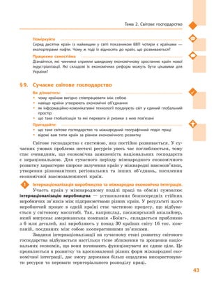 43
Тема 2. Світове господарство
Поміркуйте
Серед десятки країн із найвищим у  світі показником ВВП чотири є  країнами  —
експортерами нафти. Чому ж  тоді їх відносять до країн, що розвиваються?
Працюємо самостійно
Дізнайтеся, які чинники сприяли швидкому економічному зростанню країн нової
індустріалізації. Які складові їх економічних реформ можуть бути цікавими для
України?
§ 9.	 Сучасне світове господарство
Ви дізнаєтесь:
ŠŠ чому країнам вигідно співпрацювати між собою
ŠŠ навіщо країни утворюють економічні об’єднання
ŠŠ як інформаційно-комунікативні технології поєднують світ у єдиний глобальний
простір
ŠŠ що таке глобалізація та які переваги й  ризики з  нею пов’язані
Пригадайте:
ŠŠ що таке світове господарство та міжнародний географічний поділ праці
ŠŠ відомі вам типи країн за рівнем економічного розвитку
Світове господарство є системою, яка постійно розвивається. У су-
часних умовах проблема нестачі ресурсів увесь час поглиблюється, тому
стає очевидним, що економічна замкненість національних господарств
є  нераціональною. Для сучасного періоду міжнародного економічного
розвитку характерне широке залучення країн у міжнародні взаємозв’язки,
утворення різноманітних регіональних та інших об’єднань, посилення
економічної взаємозалежності країн.
1	 Інтернаціоналізація виробництва та міжнародна економічна інтеграція.
Участь країн у  міжнародному поділі праці та обміні зумовлює
інтернаціоналізацію виробництва  — установлення безпосередніх стійких
виробничих зв’язків між підприємствами різних країн. У  результаті цього
виробничий процес в  одній країні стає частиною процесу, що відбува-
ється у  світовому масштабі. Так, наприклад, пасажирський авіалайнер,
який випускає американська компанія «Боїнг», складається приблизно
з  6  млн деталей, які виробляють у  понад 30  країнах світу 16  тис. ком-
паній, поєднаних між собою кооперативними зв’язками.
Завдяки інтернаціоналізації на сучасному етапі розвитку світового
господарства відбувається настільки тісне зближення та зрощення націо-
нальних економік, що вони починають функціонувати як єдине ціле. Це
проявляється в розвитку та вдосконаленні різних форм міжнародної еко-
номічної інтеграції, дає змогу державам більш ощадливо використовува-
ти ресурси та переваги територіального розподілу праці.
 