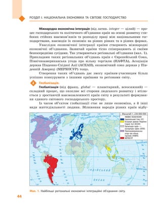 44
Розділ І. Національна економіка та  світове господарство
Північнийтропік
Екватор
на схід
від Гринвіча
на захід
від ГринвічаПівнічнеполярнеколо
Південнийтропік² Í Ä ² É Ñ Ü Ê È É
Î Ê Å À Í
ÀÒËÀÍÒÈ×ÍÈÉ
ÎÊÅÀÍ
ÎÊÅÀÍ
ÒÈÕÈÉ
Ï²ÂÍ ² × Í È É Ë Ü Î Ä Î Â È Ò È É Î Ê Å À Í
ÒÈÕÈÉÎÊÅÀÍ
0°
0°
60°
40°
40°
60° 120°120° 180°
0° 60°
40°
40°
0°
120°120° 180°60°
УМОВНІ ПОЗНАЧЕННЯ
Європейський Союз (ЄС)
Асоціація держав Південно-
Східної Азії (АСЕАН)
Організація країн —
експортерів нафти (ОПЕК)
Північноамериканська
угода про вільну
торгівлю (НАФТА)
МЕРКОСУР
Масштаб 1 : 230 000 000
Мал. 1. Найбільші регіональні економічні інтеграційні об’єднання світу.
Міжнародна економічна інтеграція (від латин. іnteger  — цілий)  — про-
цес господарського та політичного об’єднання країн на основі розвитку гли-
боких стійких взаємозв’язків та розподілу праці між національними гос-
подарствами, взаємодія їх економік на різних рівнях та в  різних формах.
Унаслідок економічної інтеграції країни створюють міжнародні
економічні об’єднання. Зазвичай країни тісно співпрацюють зі своїми
безпосередніми сусідами. Так утворюються регіональні об’єднання (мал. 1).
Прикладами таких регіональних об’єднань країн є  Європейський Союз,
Північноамериканська угода про вільну торгівлю (НАФТА), Асоціація
держав Південно-Східної Азії (АСЕАН), економічний союз держав у Пів-
денній Америці (МЕРКОСУР) тощо.
Створення таких об’єднань дає змогу країнам-учасницям більш
успішно конкурувати з  іншими країнами та регіонами світу.
2	 Глобалізація.
Глобалізація (від франц. global  — планетарний, всеосяжний)  —
складний процес, що охоплює всі сторони людського розвитку і  втілю-
ється у зростаючій взаємозалежності країн світу в результаті формуван-
ня єдиного світового господарського простору.
Із часом об’єктом глобалізації стає не лише економіка, а  й інші
види життєдіяльності людини. Зближення народів різних країн відбу-
 