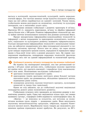 45
Тема 2. Світове господарство
вається в  політичній, науково-технічній, культурній, навіть морально-
етичній сферах. Усе частіше виникає гостре відчуття спільності проблем,
через що світ дійсно сприймається як єдиний і  цілісний. Таким чином,
глобалізацію можна розглядати як економічну, політичну та культурну
інтеграцію, але в  масштабах усього світу.
Важливими умовами глобалізації є  розвиток транспорту й  зв’язку.
Протягом XX  ст. швидкість пересування, зв’язку та обробки інформації
зросла більше ніж у 100 разів. Розвиток інформаційних технологій дає змо-
гу майже миттєво встановлювати контакти між різними куточками Землі.
Процес використання інформаційно-комунікаційних технологій та
інформації з  метою покращення та прискорення економічного, політич-
ного, соціального та культурного розвитку називають інформатизацією.
Сьогодні використання інформаційних технологій є визначальним чинни-
ком, що забезпечує модернізацію всіх сфер господарської діяльності в гло-
бальному світовому просторі. Нікого вже не дивує, що зараз можна
дуже швидко переказати грошові кошти, передавати й отримувати інфор-
мацію в  будь-якій точці світу в  режимі реального часу. Це сприяє коо-
перуванню виробництва, поширенню передових технологій, фактично
перетворює весь світ на єдиний інформаційний та економічний простір.
3	 Особливості розвитку світового господарства під впливом глобалізації.
На відміну від міжнародної інтеграції, яка має регіональний ха-
рактер і  об’єднує певні регіони світу, глобалізація охоплює практично
всі країни світу, які прагнуть взаємодії, і передбачає тісну взаємозалеж-
ність між ними. Позитивними наслідками глобалізації є:
‹‹ зростання економічної відкритості країн;
‹‹ прискорення темпів зростання життєвого рівня більшої частини
населення країн, що розвиваються, збільшення тривалості життя,
підвищення рівня освіти;
‹‹ поширення досягнень науково-технічного прогресу, культурних
цінностей та інших благ цивілізації.
Однак не слід забувати, що до глобалізації залучені національні
господарства різного рівня економічного розвитку.
Глобалізація сучасного світу призводить до посилення розриву в  еко-
номічному розвитку країн. Серед них виділяються кілька груп, які умовно
називають «центр», «периферія» (тобто окраїна) та «напівпериферія» (мал. 2).
«Центр»  — це невелика за кількістю, але потужна за еконо-
мічним впливом група лідерів  — розвинених країн. Вони випускають
наукоємну високотехнологічну продукцію, озброєння, надають бізнес-
послуги високої якості. Виробництво таких товарів дає можливість роз-
виненим країнам отримувати великі прибутки. Як результат, на 20 %
 