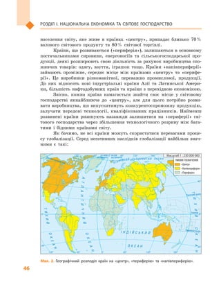 46
Розділ І. Національна економіка та  світове господарство
Північнийтропік
Екватор
на схід
від Гринвіча
на захід
від ГринвічаПівнічнеполярнеколо
Південнийтропік² Í Ä ² É Ñ Ü Ê È É
Î Ê Å À Í
ÀÒËÀÍÒÈ×ÍÈÉ
ÎÊÅÀÍ
ÎÊÅÀÍ
ÒÈÕÈÉ
Ï²ÂÍ ² × Í È É Ë Ü Î Ä Î Â È Ò È É Î Ê Å À Í
ÒÈÕÈÉÎÊÅÀÍ
0°
0°
60°
40°
40°
60° 120°120° 180°
0° 60°
40°
40°
0°
120°120° 180°60°
УМОВНІ ПОЗНАЧЕННЯ
«Центр»
«Напівпериферія»
«Периферія»
Масштаб 1 : 230 000 000
Мал. 2. Географічний розподіл країн на «центр», «периферію» та «напівпериферію».
населення світу, яке живе в  країнах «центру», припадає близько 70 %
валового світового продукту та 80 % світової торгівлі.
Країни, що розвиваються («периферія»), залишаються в основному
постачальниками сировини, енергоносіїв та сільськогосподарської про-
дукції, деякі розширюють свою діяльність за рахунок виробництва спо-
живчих товарів: одягу, взуття, іграшок тощо. Країни «напівпериферії»
займають проміжне, середнє місце між країнами «центру» та «перифе-
рії». Це виробники різноманітної, переважно промислової, продукції.
До них відносять нові індустріальні країни Азії та Латинської Амери-
ки, більшість нафтодобувних країн та країни з перехідною економікою.
Звісно, кожна країна намагається знайти своє місце у  світовому
господарстві якнайближче до «центру», але для цього потрібно розви-
вати виробництва, що випускатимуть конкурентоспроможну продукцію,
залучати передові технології, кваліфікованих працівників. Найменш
розвинені країни ризикують назавжди залишитися на «периферії» сві-
тового господарства через збільшення технологічного розриву між бага-
тими і  бідними країнами світу.
Як бачимо, не всі країни можуть скористатися перевагами проце-
су глобалізації. Серед негативних наслідків глобалізації найбільш знач­
ними є  такі:
 