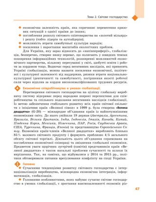 47
Тема 2. Світове господарство
‹‹ економічна залежність країн, яка спричиняє перенесення кризо-
вих ситуацій з  однієї країни до інших;
‹‹ поглиблення розколу світового співтовариства на «золотий мільярд»
і  решту (тобто лідерів та аутсайдерів);
‹‹ можливість втрати самобутньої культури народів;
‹‹ посилення і  наростання масштабів екологічних проблем.
Для України, яку зараз відносять до «напівпериферії», глобаліза-
ція, безперечно, створює низку переваг, що полягають у  швидких темпах
поширення інформаційних технологій, розширенні можливостей еконо-
мічного партнерства, вільному пересуванні у світі, здобутті освіти і робо-
ти за кордоном тощо. Водночас серед негативних наслідків, які приносить
Україні глобалізація, можна назвати посилення економічної, політич-
ної і  культурної залежності від наддержав, ризики втрати національно-
культурної ідентичності та самобутності, погіршення якості робочої
сили через відплив за кордон висококваліфікованих трудових ресурсів.
4	 Економічне співробітництво в  умовах глобалізації.
Перетворення світового господарства на цілісну глобальну вироб-
ничу систему відкриває перед народами широкі перспективи для спів-
робітництва та спільного подолання негативних наслідків глобалізації.
Із метою забезпечення стабільного розвитку всіх країн світової спільно-
ти з  ініціативи країн «Великої сімки» в  1999  р. була створена «Велика
двадцятка» (G-20)  — міжнародне об’єднання країн із найпотужнішими
економіками світу. До нього увійшли 19  держав (Австралія, Аргентина,
Бразилія, Велика Британія, Індія, Індонезія, Італія, Канада, Китай,
Південна Корея, Мексика, Німеччина, ПАР, Росія, Саудівська Аравія,
США, Туреччина, Франція, Японія) та представництво Європейського Со-
юзу. Економіки країн-членів «Великої двадцятки» виробляють близько
85 % валового світового продукту і  формують приблизно 4/5  загального
обсягу світової торгівлі. Діяльність цього об’єднання спрямована на
поглиблення економічної співпраці та зміцнення глобальної економіки.
Предметом уваги щорічних зустрічей (самітів) представників країн «Ве-
ликої двадцятки» є  також нагальні проблеми сучасності та шляхи їх
вирішення. Так, на самітах, що відбувалися у  2014 та 2015  рр., полі-
тики обговорювали питання врегулювання конфлікту на сході України.
!	 Головне
‹‹ Сучасними тенденціями розвитку світового господарства є  інтер-
націоналізація виробництва, міжнародна економічна інтеграція, інфор-
матизація, глобалізація.
‹‹ Головними особливостями, яких набуває сучасне світове господар-
ство в  умовах глобалізації, є  зростання взаємозалежності економік різ-
 