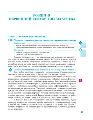53
РОЗДІЛ II.
ПЕРВИННИЙ СЕКТОР ГОСПОДАРСТВА
ТЕМА 1. СІЛЬСЬКЕ ГОСПОДАРСТВО
§ 11.	Сільське господарство як складова первинного сектору
Ви дізнаєтесь:
ŠŠ яким є значення сільського господарства для населення країни, світу
ŠŠ про вплив природних і  суспільних чинників на його розвиток і  розміщення
Пригадайте:
ŠŠ складові первинного сектору господарства
ŠŠ структуру сільського господарства
Сільське господарство — це вид економічної діяльності, а також ду-
же давнє й  досить поширене заняття людей. В  Україні в  ньому працює
близько п’ятої частини економічно активного населення. Селяни не тіль-
ки забезпечують жителів нашої країни продуктами харчування та сирови-
ною для їх виробництва, а  й відправляють свою продукцію за кордон.
1	 Сільське господарство, його значення в  сучасному світі та Україні.
Вам добре знайома продукція рослинництва і  тваринництва,
оскільки кожного дня вона з’являється на наших столах.
Сучасне сільськогосподарське (аграрне) виробництво займається ви-
рощуванням культурних рослин та розведенням свійських тварин. Воно тіс-
но пов’я­зане зі вторинним і  третинним секторами. Так, машинобудування
забезпечує його технікою (наприклад трактори, комбайни), хімічна промис-
ловість — добривами та засобами захисту рослин, нафтопереробна — паль-
но-мастильними матеріалами. Транспорт перевозить сільськогосподарську
продукцію, будівельники споруджують спеціальні сховища для її зберіган-
ня (наприклад елеватори), харчова і легка промисловість переробляють про-
дукцію, яку виростили на землі. Таким чином, сільське господарство забез-
печує роботою не тільки селян, а  й робітників інших секторів (мал.  1).
В Україні сільське господарство має ще більше значення. Адже
завдяки природним умовам, давнім традиціям і  працьовитості селян
у  країні вироб­ляють значно більше продукції, ніж необхідно. Деяка її
частина потрап­ляє на світовий ринок, що забезпечує валютні надходжен-
ня до держави.
 