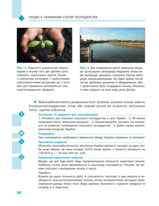 56
Розділ II. Первинний сектор господарства
‹‹ Землезабезпеченість розраховується шляхом ділення площі земель
(сільськогосподарських угідь або окремо ріллі) на кількість населення
світу, країни (області).
Запитання та завдання для самоперевірки
1.  Розкажіть про значення сільського господарства у  світі, Україні.  2.  Як можна
покращити якість земельних ресурсів?  3.  Охарактеризуйте чинники, які вплива­
ють на розвиток і розміщення сільського господарства.  4. Дайте оцінку агроклі­
матичним ресурсам України.
Поміркуйте
Чим пояснюються особливості земельного фонду України порівняно зі світовим?
Практичне завдання
Обчисліть землезабезпеченість населення України ріллею в гектарах на одну осо­
бу, якщо відомо, що вона складає 53,9 % площі країни, а  кількість населення на
1.08.2016  р.  — 42  млн 650  тис. осіб.
Набуваємо практичних навичок
Відомо, що для будь-якого виду підприємницької діяльності характерні ризики.
Найбільш гостро вони проявляються в  сільському господарстві. З’ясуйте, які ри­
зики пов’язані з  вкладенням коштів у  нього.
Порадник
Візьміть до уваги сезонність робіт, їх своєчасність, пов’язані із  цим витрати й  не­
обхідність вузькоспеціалізованої техніки, вплив несприятливих погодних умов,
отримання доходу тільки після збору врожаю, можливість псування продукції та
потребу в  її зберіганні.
Мал. 3. Родючість українських земель
відома в  усьому світі: дві третини ріллі
займають чорноземні ґрунти. Разом
із  рівнинним рельєфом і  сприятливими
агрокліматичними ресурсами це є  осно­
вою для отримання високоякісної сіль­
ськогосподарської продукції.
Мал. 4. Для покращення якості земельних ресур­
сів застосовують меліорацію. Виділяють кілька ви­
дів меліорації: зрошення, осушення, хімічна меліо­
рація, агролісомеліорація. На півдні країни гостро
постає проблема зрошення й  обводнювання. Для
її розв’язання були споруджені канали, більшість
із яких подають на поля воду річки Дніпро.
 
