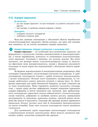57
Тема 1. Сільське господарство
§ 12.	 Аграрні відносини
Ви дізнаєтесь:
ŠŠ що таке аграрні відносини і  як вони впливають на розвиток сільського госпо­
дарства
ŠŠ про наслідки та проблеми аграрної реформи в  Україні
Пригадайте:
ŠŠ складники сільського господарства
ŠŠ особливості аграрних країн
Будь-яка держава зацікавлена у  збільшенні обсягів виробництва
сільськогосподарської продукції. Досвід показує, що крім уже відомих
вам чинників, на це істотно впливають аграрні відносини.
1	 Аграрні відносини. Аграрні суспільства в  сучасному світі.
Аграрні відносини  — це особливий вид економічних відносин, що
формуються в суспільстві стосовно землеволодіння й землекористуван-
ня, а  також виробництва, розподілу та споживання сільськогосподар-
ської продукції. Головним є  питання, хто володіє землею. Від цього
залежить, які розміри мають сільськогосподарські угіддя та наскіль-
ки ефективно вони використовуються, якими є  фінансові можливості
господаря та якою мірою він зацікавлений у збільшенні обсягів вироб-
ництва.
За формою землеволодіння й землекористування розрізняють дріб-
нотоварне (традиційне) і високотоварне (сучасне) господарства. У  дріб-
нотоварному господарстві існують і  дрібні селянські землеволодіння,
і  великі поміщицькі. Останні часто називають латифундіями, їх гос-
подарі здебільшого здають земельні ділянки в  оренду (мал.  1). Лати-
фундії характерні для країн Латинської Америки, де вони з’явилися ще
за часів колоніалізму. Вони стримують розвиток сільського господар-
ства, і  уряди країн регіону реформують аграрні відносини (проводять
аграрні реформи) із метою зменшити їхнє значення. Для дрібнотовар-
ного господарства характерні низька забезпеченість сільськогосподар-
ською технікою, добривами та засобами захисту рослин, переважання
рослинництва та невеликих земельних ділянок, низький рівень меліо-
рації або взагалі її відсутність. Господарі або орендарі ділянок виробляють
продукцію, більшу частину якої самі й  споживають (використовують
на власні потреби). Тому таке сільське господарство також називають
споживчим.
Для розвинених країн характерне високотоварне господарство
з переважанням великих землеволодінь. Вони можуть належати при-
ватним особам, колективу (компанії) або державі.
 