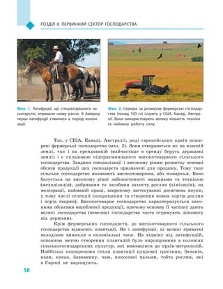 58
Розділ II. Первинний сектор господарства
Так, у  США, Канаді, Австралії, ряді європейських країн поши-
рені фермерські господарства (мал. 2). Вони створюються як на власній
землі, так і  на орендованій (найчастіше в  оренду беруть державні
землі) і  є складовою підприємницького високотоварного сільського
господарства. Завдяки спеціалізації і  високому рівню розвитку основні
обсяги продукції цих господарств призначені для продажу. Тому таке
сільське господарство називають високотоварним, або товарним. Воно
базується на високому рівні забезпеченості машинами та технікою
(механізація), добривами та засобами захисту рослин (хімізація), на
меліорації, найманій праці, широкому застосуванні досягнень науки,
у тому числі селекції (покращення та створення нових сортів рослин
і  порід тварин). Високотоварне господарство характеризується знач­
ними обсягами виробленої продукції, причому основну її частину дають
великі господарства (невеликі господарства часто отримують допомогу
від держави).
Крім фермерських господарств, до високотоварного сільського
господарства відносять плантації. Як і  латифундії, ці великі приватні
володіння виникли в  колоніальні часи. На відміну від латифундій,
основною метою створення плантацій було вирощування в  колоніях
сільськогосподарських культур, які вивозилися до країн-метрополій.
Найбільш поширеними стали плантації цукрової тростини, бананів,
кави, какао, бавовнику, чаю, кокосової пальми, тобто рослин, які
в  Європі не вирощують.
Мал. 2. Середні за розміром фермерські господар­
ства (понад 100  га) існують у  США, Канаді, Австра­
лії. Вони використовують велику кількість техніки
та найману робочу силу.
Мал. 1. Латифундії, що спеціалізувалися на
скотарстві, отримали назву ранчо. В  Америці
перші латифундії з’явилися в  період колоні­
зації.
 