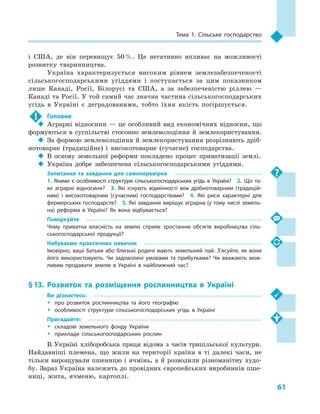 61
Тема 1. Сільське господарство
і  США, де він перевищує 50 %. Це негативно впливає на можливості
розвитку тваринництва.
Україна характеризується високим рівнем землезабезпеченості
сільськогосподарськими угіддями і  поступається за цим показником
лише Канаді, Росії, Білорусі та США, а  за забезпеченістю ріллею  —
Канаді та Росії. У той самий час значна частина сільськогосподарських
угідь в  Україні є  деградованими, тобто їхня якість погіршується.
!	 Головне
‹‹ Аграрні відносини — це особливий вид економічних відносин, що
формуються в суспільстві стосовно землеволодіння й землекористування.
‹‹ За формою землеволодіння й землекористування розрізняють дріб-
нотоварне (традиційне) і  високотоварне (сучасне) господарства.
‹‹ В основу земельної реформи покладено процес приватизації землі.
‹‹ Україна добре забезпечена сільськогосподарськими угіддями.
Запитання та завдання для самоперевірки
1.  Якими є особливості структури сільськогосподарських угідь в  Україні?  2.  Що та­
ке аграрні відносини?  3.  Які існують відмінності між дрібнотоварним (традицій­
ним) і  високотоварним (сучасним) господарствами?  4.  Які риси характерні для
фермерських господарств?  5. Які завдання вирішує аграрна (у тому числі земель­
на) реформа в  Україні? Як вона відбувається?
Поміркуйте
Чому приватна власність на землю сприяє зростанню обсягів виробництва сіль­
ськогосподарської продукції?
Набуваємо практичних навичок
Імовірно, ваші батьки або близькі родичі мають земельний пай. З’ясуйте, як вони
його використовують. Чи задоволені умовами та прибутками? Чи вважають мож­
ливим продавати землю в  Україні в  найближчий час?
§ 13.	Розвиток та розміщення рослинництва в  Україні
Ви дізнаєтесь:
ŠŠ про розвиток рослинництва та його географію
ŠŠ особливості структури сільськогосподарських угідь в  Україні
Пригадайте:
ŠŠ складові земельного фонду України
ŠŠ приклади сільськогосподарських рослин
В Україні хліборобська праця відома з  часів трипільської культури.
Найдавніші племена, що жили на території країни в  ті далекі часи, не
тільки вирощували пшеницю і ячмінь, а й розводили різноманітну худо-
бу. Зараз Україна належить до провідних європейських виробників пше-
ниці, жита, ячменю, картоплі.
 