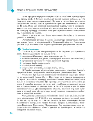 64
Розділ II. Первинний сектор господарства
Цінні продукти харчування виробляють із круп’яних культур (греч-
ка, просо, рис). В  Україні найбільші площі завжди займала гречка
(в  останні роки вони скорочуються). Це одна з  традиційних круп’яних
і медоносних культур країни. Урожайність гречки є невеликою — близь-
ко 10  ц/га. Вона має короткий вегетаційний період, тому її використо-
вують для пересівання загиблих від морозів озимих культур, а  також
як повторну культуру. Основні площі гречки розташовані на півночі сте-
пу, у  лісостепу та Поліссі.
Просо є  досить посухостійкою культурою, його сіють у  степових
районах і  лісостепу.
Рис вибагливий до тепла й вологи. Цю культуру вирощують на полив-
них землях (чеках) у  Миколаївській та Херсонській областях. Розширення
рисових угідь можливе лише за умов будівництва зрошувальних систем.
2	 Технічні культури.
Технічні культури використовуються як сировина для промисло-
вості. Вони поділяються на кілька груп:
1)	 волокнисті (бавовник, льон-довгунець, джут);
2)	 олійні (соняшник, соя, ріпак, льон-кудряш, маслини, олійна пальма);
3)	 цукроносні (цукрова тростина, цукровий буряк);
4)	 тонізуючі (чай, какао, кава);
5)	 каучуконосні (гевея);
6)	 ефіроолійні (троянда, лаванда, м’ята, аніс).
В Україні важливе місце посідають соняшник, соя, ріпак (олійні),
цукровий буряк (цукроносні), льон-довгунець (волокнисті) (мал.  4).
Соняшник був відомий північноамериканським індіанцям задов-
го до колонізації Нового Світу. Поступово ця культура поширилася
в  Євразії. Як олійну культуру соняшник почали активно вирощувати
тільки в  минулому столітті. Ця культура посухостійка, вибаглива до
тепла і  потребує родючих ґрунтів, тому найбільш сприятливі умови
для її вирощування  — степова зона. У  2016  р. перше місце зі збору
соняшнику посіла Дніпропетровська область. Валовий збір цієї куль-
тури в  останні роки збільшується, що обумовлено розвитком виробни-
цтва з  переробки насіння.
Серед інших олійних культур останнім часом різко збільшилися об-
сяги вирощування сої. У  2000  р. цю культуру засівали на площі лише
65  тис. га, а  у 2016  р.  — 2164  тис. га (мал.  5). Сою культивують облас-
ті західної та центральної частин України, зокрема Хмельницька, Київ-
ська, Вінницька, Полтавська, Житомирська. Сою використовують для ви-
робництва олії, борошна, цінних добавок до комбікормів, а  також як
недорогий замінник м’яса.
 