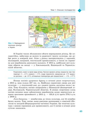65
Тема 1. Сільське господарство
В Україні також збільшилися обсяги вирощування ріпаку. Це хо-
лодостійка, вибаглива до вологи та родючості ґрунту культура, що до-
бре росте в  помірній зоні. Олію з  ріпаку використовують у  харчовій,
миловарній, шкіряній, текстильній промисловості, а  також як сирови-
ну для виробництва дизельного пального. У 2015 р. найбільше цієї куль-
тури зібрали на заході  — у  Хмельницькій, Вінницькій та Тернопіль-
ській областях.
Розрізняють озимі та ярові види ріпаку. Насіння ярового ріпаку проростає при тем­
пературі +1…+3 °C, озимого  — 0 °C, сходи переносять заморозки до –5 °C (дорос­
ла рослина — до –8 °C), оптимальна температура для проростання — +14…+17 °C.
Площа посівів цукрового буряку в  останні роки скорочується,
у  2015  р. вона склала 237  тис. га. Найбільш сприятливі умови для цієї
культури — у лісостеповій зоні, де є родючі ґрунти, достатньо тепла і во-
логи. Тому більшість посівів зосереджена у  Вінницькій (безперечний лі-
дер), Полтавській, Тернопільській областях. В  умовах скорочення площ
посівів питання щодо забезпечення виробництва цукру вирішується за-
вдяки зростанню врожайності: у  2015  р.  — 435,8  ц/га проти 279,5  ц/га
у  2010  р.
Льон-довгунець  — невибаглива до тепла культура, але їй потрібно
багато вологи. Тому посіви льону-довгунцю розташовані в  північній (По-
лісся) та західній (Передкарпаття) частинах України. Ця технічна куль-
тура є цінною сировиною для промисловості, але її посіви в останні роки
суттєво знизилися.
24° 28° 32° 36° 40°
50°
46°
24° 28°
36°
50°
46°
Севастополь
Сімферополь
Херсон
Луганськ
Донецьк
Запоріжжя
Харків
Полтава
Суми
Чернігів
КИЇВ
Житомир
Люблін
Луцьк Рівне
Львів Тернопіль
Хмельницький
Івано
Франківськ
Чернівці
Вінниця Черкаси
Кропивницький
Одеса
Краснодар
КИШИНІВ
Курськ
Бєлгород
Дніпро
Воронеж
Ужгород
Миколаїв
À Ç Î Â Ñ Ü Ê Å
Ì Î Ð Å
×
Î
Ð Í Å
Ì Î Ð Å
Масштаб 1 : 15 000 000
ВАЛОВИЙ ЗБІР
ЦУКРОВИХ БУРЯКІВ (млн т)
ВАЛОВИЙ ЗБІР
СОНЯШНИКОВОГО НАСІННЯ (тис. т)
до 0,01 0,1 0,5 1,0 1,5 2,0 понад
100
50
0
Мал. 4. Вирощування
технічних культур
в  Україні.
 
