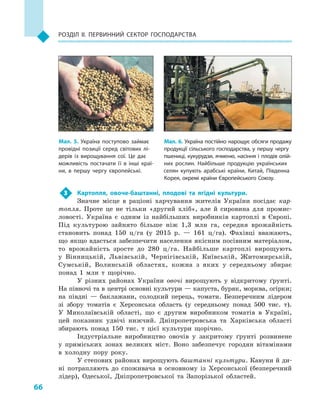 66
Розділ II. Первинний сектор господарства
3	 Картопля, овоче-баштанні, плодові та ягідні культури.
Значне місце в  раціоні харчування жителів України посідає кар-
топля. Проте це не тільки «другий хліб», але й  сировина для промис-
ловості. Україна є одним із найбільших виробників картоплі в  Європі.
Під культурою зайнято більше ніж 1,3  млн га, середня врожайність
становить понад 150  ц/га (у 2015  р.  — 161  ц/га). Фахівці вважають,
що якщо вдасться забезпечити населення якісним посівним матеріалом,
то врожайність зросте до 280  ц/га. Найбільше картоплі вирощують
у  Вінницькій, Львівській, Чернігівській, Київській, Житомирській,
Сумській, Волинській областях, кожна з  яких у  середньому збирає
понад 1  млн т щорічно.
У різних районах України овочі вирощують у  відкритому ґрунті.
На півночі та в центрі основні культури — капуста, буряк, морква, огірки;
на півдні  — баклажани, солодкий перець, томати. Безперечним лідером
зі збору томатів є  Херсонська область (у середньому понад 500  тис. т).
У  Миколаївській області, що є другим виробником томатів в  Україні,
цей показник удвічі нижчий. Дніпропетровська та Харківська області
збирають понад 150  тис. т цієї культури щорічно.
Індустріальне виробництво овочів у  закритому ґрунті розвинене
у  приміських зонах великих міст. Воно забезпечує городян вітамінами
в холодну пору року.
У степових районах вирощують баштанні культури. Кавуни й ди-
ні потрапляють до споживача в  основному із Херсонської (безперечний
лідер), Одеської, Дніпропетровської та Запорізької областей.
Мал. 5. Україна поступово займає
провідні позиції серед світових лі­
дерів із вирощування сої. Це дає
можливість постачати її в  інші краї­
ни, в  першу чергу європейські.
Мал. 6. Україна постійно нарощує обсяги продажу
продукції сільського господарства, у  першу чергу
пшениці, кукурудзи, ячменю, насіння і  плодів олій­
них рослин. Найбільше продукцію українських
селян купують арабські країни, Китай, Південна
Корея, окремі країни Європейського Союзу.
 