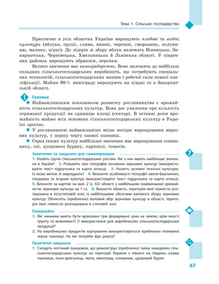 67
Тема 1. Сільське господарство
Практично в  усіх областях України вирощують плодові та ягідні
культури (яблука, груші, сливи, вишні, черешні, смородину, полуни-
цю, малину, аґрус). До лідерів зі збору яблук належать Вінницька, За-
карпатська, Чернівецька, Хмельницька й  Львівська області. У  півден-
них районах вирощують абрикоси, персики.
Велике значення має виноградарство. Воно належить до найбільш
складних сільськогосподарських виробництв, що потребують спеціаль-
них технологій, сільськогосподарських машин і робочої сили певної ква-
ліфікації. Майже 90 % винограду вирощують на півдні та в  Закарпат-
ській області.
!	 Головне
‹‹ Найважливішим показником розвитку рослинництва є  врожай-
ність сільськогосподарських культур. Вона дає уявлення про кількість
отриманої продукції на одиницю площі (гектар). В  останні роки вро-
жайність майже всіх основних сільськогосподарських культур в  Укра-
їні зростає.
‹‹ У  рослинництві найважливіше місце посідає вирощування зерно-
вих культур, у  першу чергу озимої пшениці.
‹‹ Серед інших культур найбільше значення має вирощування соняш-
нику, сої, цукрового буряку, картоплі, томатів.
Запитання та завдання для самоперевірки
1. Назвіть групи сільськогосподарських рослин. Які з них мають найбільше значен­
ня в  Україні?  2.  Розкажіть про географію основних зернових культур (використо­
вуйте текст підручника та карти атласу).  3.  Назвіть основні технічні культури.
Із якою метою їх вирощують?  4. Визначте особливості географії овоче-баштанних,
плодових та ягідних культур (використовуйте текст підручника та карти атласу). 
5. Визначте за картою на мал. 2 (с. 63) області з найбільшою (найменшою) урожай­
ністю зернових культур на 1 га.  6. Визначте область, територія якої повністю роз­
ташована в лісостеповій зоні, із найбільшими обсягами валового збору зернових
культур. Обчисліть (приблизно) валовий збір зернових культур в області, терито­
рія якої повністю розташована в  степовій зоні.
Поміркуйте
1.	Які чинники мають бути враховані при формуванні ціни на землю, крім якості
ґрунту та можливості її використання для виробництва сільськогосподарської
продукції?
2.	На виробництво продуктів харчування використовується приблизно половина
зерна пшениці. На які потреби йде решта?
Практичні завдання
1.	Складіть логічний ланцюжок, що демонструє (приблизно) зміну наведених сіль­
ськогосподарських культур на території України з  півночі на південь: озима
пшениця, льон-довгунець, жито, виноград, соняшник, цукровий буряк.
 