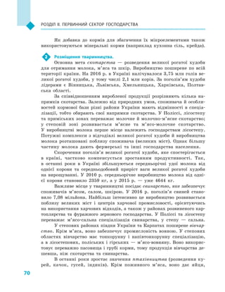 70
Розділ II. Первинний сектор господарства
Як добавка до кормів для збагачення їх мікроелементами також
використовуються мінеральні корми (наприклад кухонна сіль, крейда).
2	 Розміщення тваринництва.
Основна мета скотарства  — розведення великої рогатої худоби
для отримання молока, м’яса та шкір. Виробництво поширене по всій
території країни. На 2016 р. в Україні налічувалося 3,75 млн голів ве-
ликої рогатої худоби, у  тому числі 2,1  млн корів. За поголів’ям худоби
лідерами є  Вінницька, Львівська, Хмельницька, Харківська, Полтав-
ська області.
За співвідношенням виробленої продукції розрізняють кілька на-
прямків скотарства. Залежно від природних умов, споживача й  особли-
востей кормової бази різні райони України мають відмінності в  спеціа-
лізації, тобто обирають свої напрямки скотарства. У  Поліссі, лісостепу
та приміських зонах переважає молочне й молочно-м’ясне скотарство;
у  степовій зоні розвивається м’ясне та м’ясо-молочне скотарство.
У  виробництві молока перше місце належить господарствам лісостепу.
Потужні комплекси з  відгодівлі великої рогатої худоби й  виробництва
молока розташовані поблизу споживача (великих міст). Однак більшу
частину молока дають фермерські та інші господарства населення.
Скорочення поголів’я великої рогатої худоби, яке спостерігається
в  країні, частково компенсується зростанням продуктивності. Так,
в  останні роки в  Україні збільшуються середньорічні удої молока від
однієї корови та середньодобовий приріст ваги великої рогатої худоби
на вирощуванні. У  2010  р. середньорічне виробництво молока від одні-
єї корови становило 2359  кг, а  у 2015  р.  — уже 4644  кг.
Важливе місце у тваринництві посідає свинарство, яке забезпечує
споживачів м’ясом, салом, шкірою. У  2016  р. поголів’я свиней стано-
вило 7,08  мільйона. Найбільш інтенсивно це виробництво розвивається
поблизу великих міст і  центрів харчової промисловості, орієнтуючись
на використання харчових відходів, а також у районах розвиненого кар-
топлярства та фуражного зернового господарства. У  Поліссі та лісостепу
переважає м’ясо-сальна спеціалізація свинарства, у  степу  — сальна.
У степових районах півдня України та Карпатах поширене вівчар-
ство. Крім м’яса, воно забезпечує промисловість вовною. У  степових
областях вівчарство має тонкорунну і  напівтонкорунну спеціалізацію,
а  в  лісостепових, поліських і  гірських  — м’ясо-вовняну. Воно викорис-
товує переважно пасовища і грубі корми, тому продукція вівчарства де-
шевша, ніж скотарства та свинарства.
В останні роки зростає значення птахівництва (розведення ку-
рей, качок, гусей, індиків). Крім поживного м’яса, воно дає яйця,
 