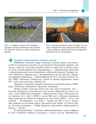 77
Тема 1. Сільське господарство
2	 Географія найважливіших технічних культур.
Найбільше значення серед технічних культур мають волокнисті,
олійні й  цукроносні рослини. Із волокнистих безумовним лідером є  ба-
вовник. Для цієї культури потрібне жарке й  довге літо та багато воло-
ги. Тому основні райони його вирощування  — субтропічний, тропічний
і субекваторіальний пояси (переважно в Північній півкулі). Основна час-
тина бавовнику вирощується з  використанням систем іригації. Провід-
ні виробники бавовнику — Китай (приблизно 25 % світового обсягу), Ін-
дія, США, Пакистан, Узбекистан. Разом ці країни виробляють понад
70 % усієї культури (див. таблицю  3).
Лідерами в поставках бавовни-волокна на зовнішній ринок є США,
Індія, Пакистан, Узбекистан, Бразилія, Австралія.
Кожна олійна культура також має свої зони поширення. Соя  —
рослина китайського походження, вона досить вибаглива до тепла і во-
логи, тому найбільше поширена в  субтропічному поясі. Загальний об-
сяг врожаю сої у  світі у  2016  р. склав 334  млн т. Близько половини
збору припадає на Північну Америку (у тому числі США  — 34 %), ще
третина  — на Південну, а  на Азію  — менше ніж 20 %. Соя є  важли-
вим товаром на світовому ринку. Експортується майже 1/4 всього збо-
ру. Головні експортери — США, Бразилія, Аргентина, найбільший ім-
портер  — Китай.
В  екваторіальному і  частково субекваторіальному поясах Африки
та Азії головною олійною культурою є  олійна пальма. Виробництво
Мал. 3. Досвід розвинених країн доводить, що сіль­
ське господарство може приносити великі доходи,
а  один працівник здатний забезпечити продуктами
харчування до 70  співгромадян.
Мал. 2. У  Південно-Східній Азії поширена
розсадна система рисівництва. Вона забезпе­
чує економію насіння та  сприяє підвищенню
врожаїв.
 