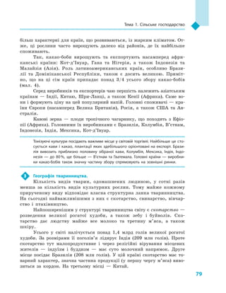 79
Тема 1. Сільське господарство
більш характерні для країн, що розвиваються, із жарким кліматом. От-
же, ці рослини часто вирощують далеко від районів, де їх найбільше
споживають.
Так, какао-боби вирощують та експортують насамперед афри-
канські країни: Кот-д’Івуар, Гана та Нігерія, а  також Індонезія та
Малайзія (Азія). Роль латиноамериканських країн, особ­ливо Брази-
лії та Домініканської Республіки, також є  досить великою. Приміт-
но, що на ці сім країн припадає понад 3/4  усього збору какао-бобів
(мал.  4).
Серед виробників та експортерів чаю першість належить азіатським
країнам  — Індії, Китаю, Шри-Ланці, а  також Кенії (Африка). Саме во-
ни і формують ціну на цей популярний напій. Головні споживачі — кра-
їни Європи (насамперед Велика Британія), Росія, а  також США та Ав-
стралія.
Кавові зерна  — плоди тропічного чагарнику, що походить з  Ефіо-
пії (Африка). Головними їх виробниками є Бразилія, Колумбія, В’єтнам,
Індонезія, Індія, Мексика, Кот-д’Івуар.
Тонізуючі культури посідають важливе місце у світовій торгівлі. Найбільше це сто­
сується кави і  какао, плантації яких здебільшого орієнтовані на експорт. Брази­
лія вивозить приблизно половину зібраної кави, Колумбія, Мексика, Індія, Індо­
незія  — до 80 %, ще більше  — В’єтнам та Гватемала. Головні країни  — виробни­
ки какао-бобів також значну частину збору спрямовують на зовнішні ринки.
3	 Географія тваринництва.
Кількість видів тварин, одомашнених людиною, у  сотні разів
менша за кількість видів культурних рослин. Тому майже кожному
прирученому виду відповідає власна структурна ланка тваринництва.
На сьогодні найважливішими з  них є  скотарство, свинарство, вівчар-
ство і  птахівництво.
Найпоширенішим у структурі тваринництва світу є скотарство —
розведення великої рогатої худоби, а  також зебу і  буйволів. Ско-
тарство дає людству майже все молоко та третину м’яса, а  також
шкіру.
Усього у  світі налічується понад 1,4  млрд голів великої рогатої
худоби. За розмірами її поголів’я лідирує Індія (209  млн голів). Проте
скотарство тут малопродуктивне і  через релігійні вірування місцевих
жителів  — індуїзм і  буддизм  — має суто молочний напрямок. Друге
місце посідає Бразилія (208  млн голів). У  цій країні скотарство має то-
варний характер, значна частина продукції (у першу чергу м’яса) виво-
зиться за кордон. На третьому місці  — Китай.
 