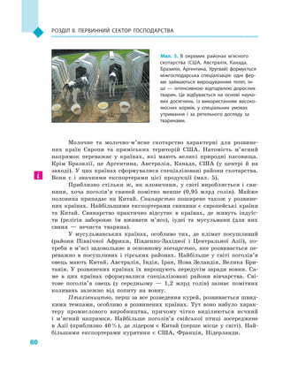 80
Розділ II. Первинний сектор господарства
Молочне та молочно-м’ясне скотарство характерні для розвине-
них країн Європи та приміських територій США. Натомість м’ясний
напрямок переважає у  країнах, які мають великі природні пасовища.
Крім Бразилії, це Аргентина, Австралія, Канада, США (у центрі й  на
заході). У цих країнах сформувалися спеціалізовані райони скотарства.
Вони є  і значними експортерами цієї продукції (мал.  5).
Приблизно стільки ж, як яловичини, у  світі виробляється і  сви-
нини, хоча поголів’я свиней помітно менше (0,95  млрд голів). Майже
половина припадає на Китай. Свинарство поширене також у  розвине-
них країнах. Найбільшими експортерами свинини є  європейські країни
та Китай. Свинарство практично відсутнє в  країнах, де живуть індуїс-
ти (релігія забороняє їм вживати м’ясо), іудеї та мусульмани (для них
свиня  — нечиста тварина).
У  мусульманських країнах, особливо тих, де клімат посушливий
(райони Північної Африки, Південно-Західної і  Центральної Азії), по-
треби в м’ясі задовольняє в основному вівчарство, яке розвивається пе-
реважно в  посушливих і  гірських районах. Найбільше у  світі поголів’я
овець мають Китай, Австралія, Індія, Іран, Нова Зеландія, Велика Бри-
танія. У  розвинених країнах їх вирощують передусім заради вовни. Са-
ме в  цих країнах сформувалися спеціалізовані райони вівчарства. Сві-
тове поголів’я овець (у середньому  — 1,2  млрд голів) зазнає помітних
коливань залежно від попиту на вовну.
Птахівництво, перш за все розведення курей, розвивається швид-
кими темпами, особливо в  розвинених країнах. Тут воно набуло харак-
теру промислового виробництва, причому чітко виділяються яєчний
і  м’ясний напрямки. Найбільше поголів’я свійської птиці зосереджене
в  Азії (приблизно 40 %), де лідером є  Китай (перше місце у  світі). Най-
більшими експортерами курятини є  США, Франція, Нідерланди.
Мал. 5. В  окремих районах м’ясного
скотарства (США, Австралія, Канада,
Бразилія, Аргентина, Уругвай) формується
міжгосподарська спеціалізація: одні фер­
ми займаються вирощуванням телят, ін­
ші  — інтенсивною відгодівлею дорослих
тварин. Це відбувається на основі науко­
вих досягнень, із використанням високо­
якісних кормів, у  спеціальних умовах
утримання і  за ретельного догляду за
тваринами.
 