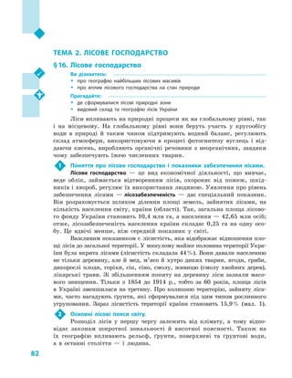 82
Розділ II. Первинний сектор господарства
ТЕМА 2. ЛІСОВЕ ГОСПОДАРСТВО
§ 16.	 Лісове господарство
Ви дізнаєтесь:
ŠŠ про географію найбільших лісових масивів
ŠŠ про вплив лісового господарства на стан природи
Пригадайте:
ŠŠ де сформувалися лісові природні зони
ŠŠ видовий склад та географію лісів України
Ліси впливають на природні процеси як на глобальному рівні, так
і  на місцевому. На глобальному рівні вони беруть участь у  кругообігу
води в  природі й  таким чином підтримують водний баланс, регулюють
склад атмосфери, використовуючи в  процесі фотосинтезу вуглець і  від-
даючи кисень, виробляють органічні речовини з  неорганічних, завдяки
чому забезпечують їжею численних тварин.
1	 Поняття про лісове господарство і  показники забезпечення лісами.
Лісове господарство  — це вид економічної діяльності, що вивчає,
веде облік, займається відтворенням лісів, охороняє від пожеж, шкід-
ників і хвороб, регулює їх використання людиною. Уявлення про рівень
забезпечення лісами  — лісозабезпеченість  — дає спеціальний показник.
Він розраховується шляхом ділення площі земель, зайнятих лісами, на
кількість населення світу, країни (області). Так, загальна площа лісово-
го фонду України становить 10,4 млн га, а населення — 42,65 млн осіб;
отже, лісозабезпеченість населення країни складає 0,25  га на одну осо-
бу. Це вдвічі менше, ніж середній показник у  світі.
Важливим показником є лісистість, яка відображає відношення пло-
щі лісів до загальної території. У минулому майже половина території Укра-
їни була вкрита лісами (лісистість складала 44 %). Вони давали населенню
не тільки деревину, але й  мед, м’ясо й  хутро диких тварин, ягоди, гриби,
дикорослі плоди, горіхи, сік, сіно, смолу, живицю (смолу хвойних дерев),
лікарські трави. Зі збільшенням попиту на деревину ліси зазнали масо-
вого знищення. Тільки з  1854  до 1914  р., тобто за 60  років, площа лісів
в  Україні зменшилася на третину. Про колишню територію, зайняту ліса-
ми, часто нагадують ґрунти, які сформувалися під цим типом рослинного
угруповання. Зараз лісистість території країни становить 15,9 % (мал.  1).
2	 Основні лісові пояси світу.
Розподіл лісів у  першу чергу залежить від клімату, а  тому відпо-
відає законам широтної зональності й  висотної поясності. Також на
їх гео­графію впливають рельєф, ґрунти, поверхневі та ґрунтові води,
а  в  останні століття  — і  людина.
 