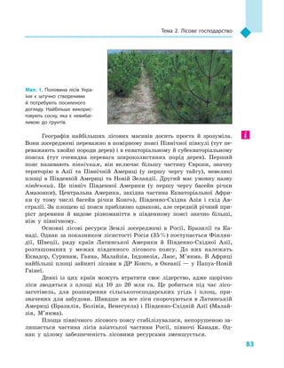 83
Тема 2. Лісове господарство
Географія найбільших лісових масивів досить проста й  зрозуміла.
Вони зосереджені переважно в помірному поясі Північної півкулі (тут пе-
реважають хвойні породи дерев) і в екваторіальному й суб­екваторіальному
поясах (тут очевидна перевага широколистяних порід дерев). Перший
пояс називають північним, він включає більшу частину Європи, значну
територію в  Азії та Північній Америці (у першу чергу тайгу), невеликі
площі в  Південній Америці та Новій Зеландії. Другий має умовну назву
південний. Це північ Південної Америки (у  першу чергу басейн річки
Амазонки), Центральна Америка, західна частина Екваторіальної Афри-
ки (у тому числі басейн річки Конго), Південно-Східна Азія і  схід Ав-
стралії. За площею ці пояси приблизно однакові, але середній річний при-
ріст деревини й  видове різноманіття в  південному поясі значно більші,
ніж у  північному.
Основні лісові ресурси Землі зосереджені в  Росії, Бразилії та Ка-
наді. Однак за показником лісистості Росія (35 %) поступається Фінлян-
дії, Швеції, ряду країн Латинської Америки й  Південно-Східної Азії,
розташованих у  межах південного лісового поясу. До них належать
Еквадор, Суринам, Гаяна, Малайзія, Індонезія, Лаос, М’янма. В  Африці
найбільші площі зайняті лісами в  ДР Конго, в  Океанії  — у  Папуа-Новій
Гвінеї.
Деякі із  цих країн можуть втратити своє лідерство, адже щорічно
ліси зводяться з  площі від 10  до 20  млн га. Це робиться під час лісо-
заготівель, для розширення сільськогосподарських угідь і  площ, при-
значених для забудови. Швидше за все ліси скорочуються в Латинській
Америці (Бразилія, Болівія, Венесуела) і Південно-Східній Азії (Малай-
зія, М’янма).
Площа північного лісового поясу стабілізувалася, непорушеною за-
лишається частина лісів азіатської частини Росії, півночі Канади. Од-
нак у  цілому забезпеченість лісовими ресурсами зменшується.
Мал. 1. Половина лісів Укра­
їни є  штучно створеними
й  потребують посиленого
догляду. Найбільше викорис­
товують сосну, яка є  невибаг­
ливою до ґрунтів.
 