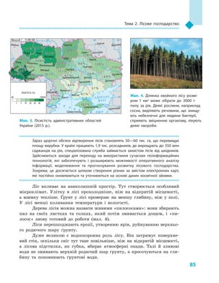 85
Тема 2. Лісове господарство
Зараз щорічні обсяги відтворення лісів становлять 50—60  тис. га, що перевищує
площу вирубки. У країні працюють 1,9 тис. розсадників, де вирощують до 350 млн
саджанців на рік, спеціалізована служба займається захистом лісів від шкідників.
Здійснюються заходи для переходу на використання сучасних геоінформаційних
технологій, які забезпечують і  розширюють можливості оперативного аналізу
інформації, моделювання та прогнозування розвитку лісового господарства.
Зокрема, це досягається шляхом створення різних за змістом електронних карт,
які постійно оновлюються та уточнюються на основі даних космічної зйомки.
Ліс впливає на навколишній простір. Тут створюється особливий
мікроклімат. Улітку в  лісі прохолодніше, ніж на відкритій місцевості,
а  взимку тепліше. Ґрунт у  лісі промерзає на меншу глибину, ніж у  полі.
У  лісі менші коливання температури і  вологості.
Дерева лісів можна назвати живими «пилососами»: вони збирають
пил на своїх листках та голках, який потім змивається дощем, і  «пи-
лосос» знову готовий до роботи (мал.  4).
Ліси перешкоджають ерозії, утворенню ярів, руйнуванню верхньо-
го родючого шару ґрунту.
Дуже великою є водоохоронна роль лісу. Він затримує поверхне-
вий стік, оскільки сніг тут тане повільніше, ніж на відкритій місцевості,
а  лісова підстилка, як губка, вбирає атмосферні опади. Талі й  зливові
води не змивають верхній родючий шар ґрунту, а просочуються на гли-
бину та поповнюють ґрунтові води.
24° 28° 32° 36° 40°
50°
46°
24° 28°
36°
50°
46°
Севастополь
Сімферополь
Херсон
Луганськ
Донецьк
Запоріжжя
Харків
Полтава
Суми
Чернігів
КИЇВ
Житомир
Люблін
Луцьк Рівне
Львів Тернопіль
Хмельницький
Івано
Франківськ
Чернівці
Вінниця Черкаси
Кропивницький
Одеса
Краснодар
КИШИНІВ
Курськ
Бєлгород
Дніпро
Воронеж
Ужгород
Миколаїв
À Ç Î Â Ñ Ü Ê Å
Ì Î Ð Å
×
Î
Ð Í Å
Ì Î Ð Å
Масштаб 1 : 15 000 000
ЛІСИСТІСТЬ (%)
1 5 10 20 30 40
до понад
31,0 %31,0 % 36,4 %36,4 %
33,6 %33,6 %
22,2 %22,2 %
20,9 %20,9 %
17,8 %17,8 %
12,0 %12,0 %
11,0 %11,0 %
6,9 %6,9 %
8,6 %8,6 %
5,6 %5,6 %
4,1 %4,1 %
4,0 %4,0 %
6,7 %6,7 %
15,1 %15,1 %
13,1 %13,1 %
12,8 %12,8 %
13,3 %13,3 %
6,1 %6,1 %
51,4 %51,4 % 29,2 %
29,2 %
41,0%
41,0%
28,5 %28,5 %
10,7 %10,7 %
3,7 %3,7 %
Мал. 3. Лісистість адміністративних областей
України (2015  р.).
Мал. 4. Ділянка хвойного лісу розмі­
ром 1  км2
може зібрати до 3000  т
пилу за рік. Деякі рослини, наприклад
сосна, виділяють речовини, що знищу­
ють небезпечні для людини бактерії,
сприяють зміцненню організму, лікують
деякі хвороби.
 