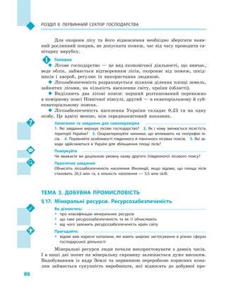 86
Розділ II. Первинний сектор господарства
Для охорони лісу та його відновлення необхідно зберігати наяв-
ний рослинний покрив, не допускати пожеж, час від часу проводити са-
нітарну вирубку.
!	 Головне
‹‹ Лісове господарство  — це вид економічної діяльності, що вивчає,
веде облік, займається відтворенням лісів, охороняє від пожеж, шкід-
ників і  хвороб, регулює їх використання людиною.
‹‹ Лісозабезпеченість розраховується шляхом ділення площі земель,
зайнятих лісами, на кількість населення світу, країни (області).
‹‹ Виділяють два лісові пояси: перший розташований переважно
в помірному поясі Північної півкулі, другий — в екваторіальному й суб­
екваторіальному поясах.
‹‹ Лісозабезпеченість населення України складає 0,25  га на одну
особу. Це вдвічі менше, ніж середньосвітовий показник.
Запитання та завдання для самоперевірки
1.  Які завдання вирішує лісове господарство?  2.  Як і  чому змінюється лісистість
території України?  3.  Охарактеризуйте чинники, що впливають на географію лі­
сів.  4. Порівняйте особливості південного й північного лісових поясів.  5. Які за­
ходи здійснюються в  Україні для збільшення площі лісів?
Поміркуйте
Чи вважаєте ви доцільною умовну назву другого (південного) лісового поясу?
Практичне завдання
Обчисліть лісозабезпеченість населення Фінляндії, якщо відомо, що площа лісів
становить 26,3  млн га, а  кількість населення  — 5,5  млн осіб.
ТЕМА 3. ДОБУВНА ПРОМИСЛОВІСТЬ
§ 17.	Мінеральні ресурси. Ресурсозабезпеченість
Ви дізнаєтесь:
ŠŠ про класифікацію мінеральних ресурсів
ŠŠ що таке ресурсозабезпеченість та як її обчислюють
ŠŠ від чого залежить ресурсозабезпеченість країн світу
Пригадайте:
ŠŠ відомі вам корисні копалини, які мають широке застосування в  різних сферах
господарської діяльності
Мінеральні ресурси люди почали використовувати з  давніх часів.
І  в наші дні попит на мінеральну сировину залишається дуже високим.
Видобуванням із надр Землі та первинною переробкою корисних копа-
лин займається сукупність виробництв, які відносять до добувної про-
 