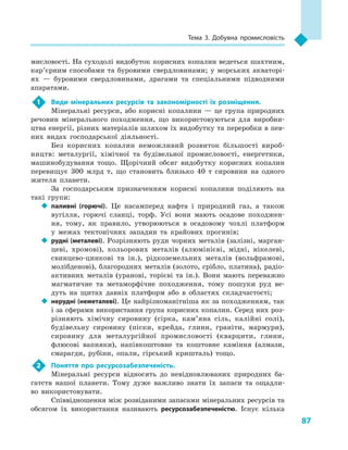 87
Тема 3. Добувна промисловість
мисловості. На суходолі видобуток корисних копалин ведеться шахтним,
кар’єрним способами та буровими свердловинами; у морських акваторі-
ях  — буровими свердловинами, драгами та спеціальними підводними
апаратами.
1	 Види мінеральних ресурсів та закономірності їх розміщення.
Мінеральні ресурси, або корисні копалини  — це група природних
речовин мінерального походження, що використовуються для виробни-
цтва енергії, різних матеріалів шляхом їх видобутку та переробки в пев-
них видах господарської діяльності.
Без корисних копалин неможливий розвиток більшості вироб-
ництв: металургії, хімічної та будівельної промисловості, енергетики,
машинобудування тощо. Щорічний обсяг видобутку корисних копалин
перевищує 300  млрд т, що становить близько 40  т сировини на одного
жителя планети.
За господарським призначенням корисні копалини поділяють на
такі групи:
‹‹ паливні (горючі). Це насамперед нафта і  природний газ, а  також
вугілля, горючі сланці, торф. Усі вони мають осадове походжен-
ня, тому, як правило, утворюються в  осадовому чохлі платформ
у  межах тектонічних западин та крайових прогинів;
‹‹ рудні (металеві). Розрізняють руди чорних металів (залізні, марган-
цеві, хромові), кольорових металів (алюмінієві, мідні, нікелеві,
свинцево-цинкові та ін.), рідкоземельних металів (вольфрамові,
молібденові), благородних металів (золото, срібло, платина), радіо­
активних металів (уранові, торієві та ін.). Вони мають переважно
магматичне та метаморфічне походження, тому пошуки руд ве-
дуть на щитах давніх платформ або в  областях складчастості;
‹‹ нерудні (неметалеві). Це найрізноманітніша як за походженням, так
і за сферами використання група корисних копалин. Серед них роз-
різняють хімічну сировину (сірка, кам’яна сіль, калійні солі),
будівельну сировину (піски, крейда, глини, граніти, мармури),
сировину для металургійної промисловості (кварцити, глини,
флюсові вапняки), напівкоштовне та коштовне каміння (алмази,
смарагди, рубіни, опали, гірський кришталь) тощо.
2	 Поняття про ресурсозабезпеченість.
Мінеральні ресурси відносять до невідновлюваних природних ба-
гатств нашої планети. Тому дуже важливо знати їх запаси та ощадли-
во використовувати.
Співвідношення між розвіданими запасами мінеральних ресурсів та
обсягом їх використання називають ресурсозабезпеченістю. Існує кілька
 