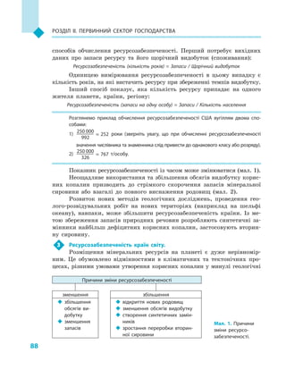 88
Розділ II. Первинний сектор господарства
способів обчислення ресурсозабезпеченості. Перший потребує вихідних
даних про запаси ресурсу та його щорічний видобуток (споживання):
Ресурсозабезпеченість (кількість років) = Запаси / Щорічний видобуток
Одиницею вимірювання ресурсозабезпеченості в цьому випадку є
кількість років, на які вистачить ресурсу при збереженні темпів видобутку.
Інший спосіб показує, яка кількість ресурсу припадає на одного
жителя планети, країни, регіону:
Ресурсозабезпеченість (запаси на одну особу) = Запаси / Кількість населення
Розглянемо приклад обчислення ресурсозабезпеченості США вугіллям двома спо­
собами:
1)	
250 000
252
992
≈ роки (зверніть увагу, що при обчисленні ресурсозабезпеченості
значення числівника та знаменника слід привести до однакового класу або розряду).
2)	
250 000
767
326
≈ т/особу.
Показник ресурсозабезпеченості із часом може змінюватися (мал. 1).
Неощадливе використання та збільшення обсягів видобутку корис-
них копалин призводить до стрімкого скорочення запасів мінеральної
сировини або взагалі до повного виснаження родовищ (мал. 2).
Розвиток нових методів геологічних досліджень, проведення гео-
лого-розвідувальних робіт на нових територіях (наприклад на шельфі
океану), навпаки, може збільшити ресурсозабезпеченість країни. Із ме-
тою збереження запасів природних речовин розробляють синтетичні за-
мінники найбільш дефіцитних корисних копалин, застосовують вторин-
ну сировину.
3	 Ресурсозабезпеченість країн світу.
Розміщення мінеральних ресурсів на планеті є  дуже нерівномір-
ним. Це обумовлено відмінностями в  кліматичних та тектонічних про-
цесах, різними умовами утворення корисних копалин у  минулі геологічні
Мал. 1. Причини
зміни ресурсо­
забезпеченості.
Причини зміни ресурсозабезпеченості
зменшення збільшення
‹‹ збільшення
обсягів ви­
добутку
‹‹ зменшення
запасів
‹‹ відкриття нових родовищ
‹‹ зменшення обсягів видобутку
‹‹ створення синтетичних замін­
ників
‹‹ зростання переробки вторин­
ної сировини
 