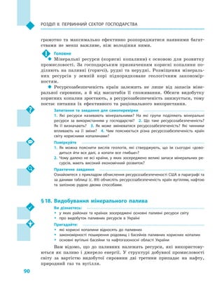90
Розділ II. Первинний сектор господарства
грамотно та максимально ефективно розпоряджатися наявними багат-
ствами не менш важливе, ніж володіння ними.
!	 Головне
‹‹ Мінеральні ресурси (корисні копалини) є основою для розвитку
промисловості. За господарським призначенням корисні копалини по-
діляють на паливні (горючі), рудні та нерудні. Розміщення мінераль-
них ресурсів у  земній корі підпорядковане геологічним закономір-
ностям.
‹‹ Ресурсозабезпеченість країн залежить не лише від запасів міне-
ральної сировини, а  й від масштабів її споживання. Обсяги видобутку
корисних копалин зростають, а ресурсозабезпеченість знижується, тому
постає питання їх ефективного та раціонального використання.
Запитання та завдання для самоперевірки
1.  Які ресурси називають мінеральними? На які групи поділяють мінеральні
ресурси за використанням у  господарстві?  2.  Що таке ресурсозабезпеченість?
Як її визначають?  3.  Як може змінюватися ресурсозабезпеченість? Які чинники
впливають на її зміни?  4.  Чим пояснюється різна ресурсозабезпеченість країн
світу корисними копалинами?
Поміркуйте
1.	Як можна пояснити вислів геологів, які стверджують, що їм сьогодні «дово­
диться йти все далі, а  копати все глибше»?
2.	Чому далеко не всі країни, у яких зосереджено великі запаси мінеральних ре­
сурсів, мають високий економічний розвиток?
Практичне завдання
Ознайомтеся з прикладом обчислення ресурсозабезпеченості США в параграфі та
за даними таблиці (с. 89) обчисліть ресурсозабезпеченість країн вугіллям, наф­тою
та залізною рудою двома способами.
§ 18.	Видобування мінерального палива
Ви дізнаєтесь:
ŠŠ у яких районах та країнах зосереджені основні паливні ресурси світу
ŠŠ про видобуток паливних ресурсів в  Україні
Пригадайте:
ŠŠ які корисні копалини відносять до паливних
ŠŠ закономірності поширення родовищ і  басейнів паливних корисних копалин
ŠŠ основні вугільні басейни та нафтогазоносні області України
Вам відомо, що до паливних належать ресурси, які використову-
ються як паливо і  джерело енергії. У  структурі добувної промисловості
світу за вартістю видобутої сировини дві третини припадає на нафту,
природний газ та вугілля.
 