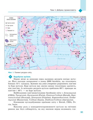 91
тема 3. Добувна промисловість
1 Видобуток вугілля.
Перше місце за запасами серед паливних ресурсів посідає вугіл-
ля. Його поклади зосереджені в понад 3000 басейнів, що охоплюють
близько 15% суходолу. Залежно від умов утворення розрізняють кам’яне
та буре вугілля. Буре вугілля має значно меншу теплотвірну здатність,
ніж кам’яне. Із загальних ресурсів вугілля приблизно 60% припадає на
кам’яне і 40% — на буре вугілля.
Найбільшими кам’яновугільними басейнами світу є Аппалацький
(США), Тунгуський, Кузнецький (Росія), Північно-Східний (Китай), Верх-
ньосилезький (Польща), Донецький (Україна), Карагандинський, Екібас-
тузький (Казахстан), Східний (Індія), Південно-Східний (Австралія).
Основними вугледобувними країнами світу є Китай, США, Ро-
сія, Індія.
Важливу роль у конкурентоспроможності вугілля на світових
ринках має його собівартість, на яку значною мірою впливають гли-
Північнийтропік
Південнийтропік
Екватор
Північнеполярне коло
Північне полярне коло
на схід від Гринвіча
на схід
від Гринвіча
на захід
від Гринвіча
Південне полярне коло
І Н Д І Й С Ь К И Й
О К Е А Н
П І В Н І Ч Н И Й Л Ь О Д О В И Т И Й О К Е А Н
АТЛАНТИЧНИЙОКЕАН
Т
И
Х
И
Й
ОКЕАН
ОКЕАН
АТЛАНТИЧНИЙ
О
К
Е
А
Н
ТИХИЙПАЛИВНІ
КОРИСНІ КОПАЛИНИ
Кам’яне вугілля
Буре вугілля
Нафта
Природний газ
Кам’яновугільні
басейни
Нафтогазоносні
басейни
Масштаб 1 : 210 000 000
Масштаб 1 : 85 000 000
Аппалацький
Тунгуський
Кузнецький
Північно-Східний
Південно-Східний
Верхньосилезький Донецький
СхіднийМексиканської
затоки
Гвінейської
затоки
Перської
затоки
Сахарський
Північноморський
Західносибірський
Маракайбський
Мал. 1. Паливні ресурси світу.
 