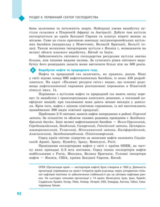 92
Розділ II. Первинний сектор господарства
бина залягання та потужність шарів. Найкращі умови видобутку ву-
гілля склалися в  Південній Африці та Австралії. Добуте там вугілля
експортується до країн Західної Європи та коштує втричі менше за
місцеве. Саме це стало причиною занепаду західноєвропейських вугіль-
них басейнів (наприклад у  Німеччині, Великій Британії, Бельгії то-
що). Також великими імпортерами вугілля є  Японія і, незважаючи на
великі обсяги власного видобутку, Китай та Індія.
Забезпеченість світового господарства ресурсами вугілля значно
більша, ніж іншими видами палива. За сучасного рівня світового видо-
бутку його розвіданих запасів може вистачити більш ніж на 500  років.
2	 Видобуток нафти та природного газу.
Нафта та природний газ залягають, як правило, разом. Нині
у  світі відомо понад 600  нафтогазоносних басейнів, із яких 450  розроб­
ляються. На карті «Паливні ресурси світу» видно, що основні родо-
вища нафтогазоносної сировини розташовані переважно в  Північній
півкулі (мал. 1).
Порівняно з  вугіллям нафта та природний газ мають низку пере-
ваг: їх видобуток і транспортування коштують дешевше, а тепловий ко-
ефіцієнт вищий; при спалюванні вони дають менше викидів у  довкіл-
ля. Крім того, нафта є цінною хімічною сировиною, із неї виготовляють
щонайменше 300  видів хімічної продукції.
Приблизно 2/3 світових запасів нафти зосереджено в районі Перської
затоки. За кількістю та обсягом газових родовищ провідним є  Західноси-
бірський басейн. Інші великі нафтогазоносні басейни — Волго-Уральський,
Середньоазійський, Зондський, Сахарський, Гвінейської затоки, Централь-
ноамериканський, Техаський, Мексиканської затоки, Каліфорнійський,
Аляскинський, Західноканадський, Північноморський.
Серед країн світове лідерство за запасами нафти належить Саудів-
ській Аравії, Ірану, Кувейту, Іраку, Венесуелі, Росії.
Провідними експортерами нафти у  світі є  країни ОПЕК, на част-
ку яких припадає 2/3  всіх поставок. Серед інших експортерів нафти
найбільшими є  Росія, Мексика, Велика Британія. Головні імпортери
нафти  — Японія, США, країни Західної Європи, Китай.
ОПЕК (Організація країн — експортерів нафти) була створена в 1960 р. Діяльність
організації спрямована на захист інтересів країн-учасниць через узгодження спіль­
ної нафтової політики та забезпечення стабільності цін на світових нафтових рин­
ках. На сьогодні членами організації є  14  країн: Венесуела, Ірак, Іран, Кувейт,
Саудівська Аравія, Катар, Лівія, Алжир, Нігерія, ОАЕ, Еквадор, Ангола, Габон, Еква­
торіальна Гвінея.
 
