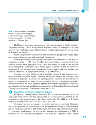 93
Тема 3. Добувна промисловість
Найбільші поклади природного газу зосереджені в  Росії, країнах
Перської затоки, США. Спеціальні морські судна  — танкери та склад-
на система трубопроводів забезпечують імпорт природного газу до кра-
їн Європи та Японії.
Через недостатню забезпеченість власними ресурсами наша краї-
на також є  імпортером нафтогазової сировини.
Світові розвідані запаси нафти оцінюються приблизно в 224 млрд т,
природного газу — 175 трлн м3
. Для того щоб оцінити, наскільки вели-
кими є  нафтогазові ресурси світу, слід порівняти їх з  обсягами щоріч-
ного видобутку. Оскільки зараз існує дуже великий попит на нафту та
природний газ, середня ресурсозабезпеченість світу нафтою оцінюється
лише в  50  років, а  природним газом  — у  100  років.
Значна частина відомих нам запасів нафти і  природного газу
розташована в надрах морів і океанів. Освоєння морських родовищ роз-
почалося в  середині XIX ст. на прибережних територіях Каспійського
моря. Із розвитком технологій частка нафти та газу з  морського шельфу
постійно зростає та нині досягла третини світового видобутку. Найбіль-
ша кількість бурових платформ зосереджена в Перській, Мексиканській,
Гвінейській затоках, Північному морі (мал. 2).
3	 Видобуток паливної сировини в  Україні.
В  Україні зосереджено близько 4 % світових запасів вугілля.
Поклади кам’яного вугілля залягають у  Донецькому та Львівсько-Во-
линському кам’яновугільних басейнах (мал. 3). До 2014  р. в  Україні
щороку видобували близько 80  млн т вугілля.
Основна частка загальних ресурсів кам’яного вугілля (близько
92,4 %) припадає на Донецький кам’яновугільний басейн. Через бойові
дії на сході країни 69 зі 150  шахт були змушені припинити свою робо-
ту, сім шахт зруйновані. На шахти, які зараз не функціонують, у 2013 р.
припадало 40 % видобутку вугілля в  цілому по Україні. Тому виник
Мал. 2. Бурова газова платформа
«Троль»  — унікальна споруда
в  Північному морі. Її вага складає
1,2  млн  т, висота  — 471,8  м,
вартість  — 10  млрд дол.
 