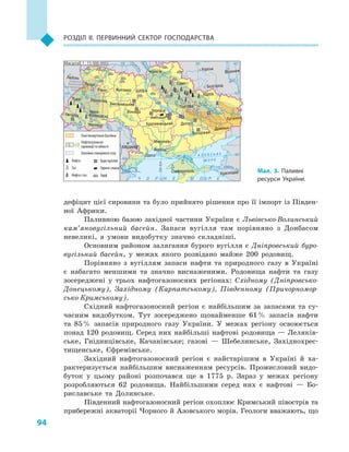 94
Розділ II. Первинний сектор господарства
дефіцит цієї сировини та було прийнято рішення про її імпорт із Півден-
ної Африки.
Паливною базою західної частини України є  Львівсько-Волинський
кам’яновугільний басейн. Запаси вугілля там порівняно з  Донбасом
невеликі, а  умови видобутку значно складніші.
Основним районом залягання бурого вугілля є  Дніпровський буро-
вугільний басейн, у  межах якого розвідано майже 200  родовищ.
Порівняно з  вугіллям запаси нафти та природного газу в  Україні
є  набагато меншими та значно виснаженими. Родовища нафти та газу
зосереджені у  трьох нафтогазоносних регіонах: Східному (Дніпровсько-
Донецькому), Західному (Карпатському), Південному (Причорномор-
сько-Кримському).
Східний нафтогазоносний регіон є  найбільшим за запасами та су-
часним видобутком. Тут зосереджено щонайменше 61 % запасів нафти
та 85 % запасів природного газу України. У  межах регіону освоюється
понад 120 родовищ. Серед них найбільші нафтові родовища — Леляків-
ське, Гнідинцівське, Качанівське; газові  — Шебелинське, Західнохрес-
тищенське, Єфремівське.
Західний нафтогазоносний регіон є  найстарішим в  Україні й  ха-
рактеризується найбільшим виснаженням ресурсів. Промисловий видо-
буток у  цьому районі розпочався ще в  1775  р. Зараз у  межах регіону
розробляються 62  родовища. Найбільшими серед них є  нафтові  — Бо-
риславське та Долинське.
Південний нафтогазоносний регіон охоплює Кримський півострів та
прибережні акваторії Чорного й Азовського морів. Геологи вважають, що
24° 28° 32° 36° 40°
50°
46°
24° 28°
32° 36°
50°
46°
Сімферополь
Херсон
Луганськ
Донецьк
Запоріжжя
Харків
Полтава
Суми
Чернігів
КИЇВЖитомир
Люблін
Луцьк
Рівне
Львів Тернопіль
Хмельницький
Івано
Франківськ
Чернівці
Вінниця Черкаси
Кропивницький
Одеса
Краснодар
КИШИНІВ
Курськ
Бєлгород
Дніпро
Воронеж
Ужгород
Миколаїв
À Ç Î Â Ñ Ü Ê Å
Ì Î Ð Å
Äîí
Ñ³ åâ ðñüêèé
Äåñíà
Ïðè
ï’ÿòü
Ï³âä.Áóã
Äóàíé
Ïðóò
Ïðèï’ÿòü
Çàõ.
Áóã
Ãîðèíü
Êóáàíü
Ñ³ðåò
Ò
èñà
Äí³ïðî
Äîíåöü
× Î Ð Í Å
Äí³ïðî
Ä
í³ñòåð
Ïñåë
Äóíàé
Ì Î Ð Å
Масштаб 1 : 15 000 000
Львівсько-
Волинський
кам’яновугільний
басейн
Донецький кам’яновугільний
басейн
Кам’яновугільні басейни
Нафтогазоносні
провінції та області
Басейни сланцевого газу
Буре вугілля
Горючі сланці
Торф
Нафта
Газ
Нафта і газ
Бовтиське
Мал. 3. Паливні
ресурси України.
 