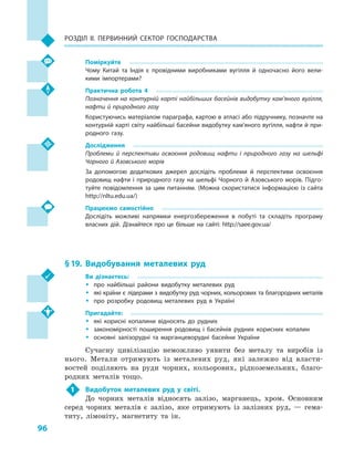 96
Розділ II. Первинний сектор господарства
Поміркуйте
Чому Китай та Індія є  провідними виробниками вугілля й  одночасно його вели­
кими імпортерами?
Практична робота 4
Позначення на контурній карті найбільших басейнів видобутку кам’яного вугілля,
нафти й природного газу
Користуючись матеріалом параграфа, картою в атласі або підручнику, позначте на
контурній карті світу найбільші басейни видобутку кам’яного вугілля, нафти й при­
родного газу.
Дослідження
Проблеми й  перспективи освоєння родовищ нафти і  природного газу на шельфі
Чорного й Азовського морів
За допомогою додаткових джерел дослідіть проблеми й  перспективи освоєння
родовищ нафти і  природного газу на шельфі Чорного й  Азовського морів. Підго­
туйте повідомлення за цим питанням. (Можна скористатися інформацією із сайта
http://nltu.edu.ua/)
Працюємо самостійно
Дослідіть можливі напрямки енергозбереження в  побуті та складіть програму
власних дій. Дізнайтеся про це більше на сайті: http://saee.gov.ua/
§ 19.	Видобування металевих руд
Ви дізнаєтесь:
ŠŠ про найбільші райони видобутку металевих руд
ŠŠ які країни є лідерами з видобутку руд чорних, кольорових та благородних металів
ŠŠ про розробку родовищ металевих руд в  Україні
Пригадайте:
ŠŠ які корисні копалини відносять до рудних
ŠŠ закономірності поширення родовищ і  басейнів рудних корисних копалин
ŠŠ основні залізорудні та марганцеворудні басейни України
Сучасну цивілізацію неможливо уявити без металу та виробів із
нього. Метали отримують із металевих руд, які залежно від власти-
востей поділяють на руди чорних, кольорових, рідкоземельних, благо-
родних металів тощо.
1	 Видобуток металевих руд у  світі.
До чорних металів відносять залізо, марганець, хром. Основним
серед чорних металів є  залізо, яке отримують із залізних руд,  — гема-
титу, лімоніту, магнетиту та ін.
 
