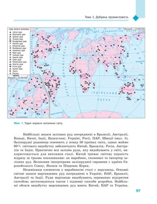 97
Тема 3. Добувна промисловість
Найбільші запаси залізних руд зосереджені в  Бразилії, Австралії,
Канаді, Китаї, Індії, Казахстані, Україні, Росії, ПАР, Швеції (мал. 1).
Залізорудні родовища освоюють у  понад 50  країнах світу, однак майже
80 % світового видобутку забезпечують Китай, Бразилія, Росія, Австра-
лія та Індія. Практично вся залізна руда, яку видобувають у  світі, ви-
користовується для виплавки сталі. Китай тримає світову першість
відразу за трьома показниками: як виробник, споживач та імпортер за-
лізних руд. Великими імпортерами залізорудної сировини є  країни Єв-
ропейського Союзу, Японія та  Південна Корея.
Незамінним елементом у  виробництві сталі є  марганець. Основні
світові запаси марганцевих руд зосереджені в  Україні, ПАР, Бразилії,
Австралії та Індії. Руди марганцю видобувають переважно відкритим
способом; застосовуються також і  підземні способи розробки. Найбіль-
ші обсяги видобутку марганцевих руд мають Китай, ПАР та Україна.
Гвінея
Північнийтропік
Південнийтропік
Екватор
Північнеполярне коло
Північне полярне коло
на схід від Гринвіча
на схід
від Гринвіча
на захід
від Гринвіча
Південне полярне коло
І Н Д І Й С Ь К И Й
О К Е А Н
П І В Н І Ч Н И Й Л Ь О Д О В И Т И Й О К Е А Н
АТЛАНТИЧНИЙОКЕАН
Т
И
Х
И
Й
ОКЕАН
ОКЕАН
АТЛАНТИЧНИЙ
О
К
Е
А
Н
ТИХИЙРУДНІ КОРИСНІ КОПАЛИНИ
Залізні руди
Марганцеві руди
Хромові руди
Титанові руди
Вольфрамові руди
Нікелеві руди
Кобальтові руди
Молібденові руди
Алюмінієві руди
Мідні руди
Свинцеві руди
Цинкові руди
Срібні руди
Поліметалеві руди
Олов’яні руди
Ртутні руди
Уранові руди
Золото
Платина
Масштаб 1 : 210 000 000
Масштаб 1 : 85 000 000
Ямайка
Гвінея
Мал. 1. Рудні корисні копалини світу.
 