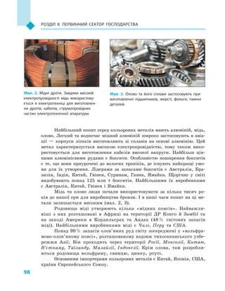 98
Розділ II. Первинний сектор господарства
Найбільший попит серед кольорових металів мають алюміній, мідь,
олово. Легкий та водночас міцний алюміній широко застосовують в авіа-
ції  — корпуси літаків виготовляють зі сплавів на основі алюмінію. Цей
метал характеризується високою електропровідністю, тому також вико-
ристовується для виготовлення кабелів високої напруги. Найбільш цін-
ними алюмінієвими рудами є  боксити. Особливістю поширення бокситів
є  те, що вони приурочені до вологих тропіків, де існують найкращі умо-
ви для їх утворення. Лідерами за запасами бокситів є  Австралія, Бра-
зилія, Індія, Китай, Гвінея, Суринам, Гаяна, Ямайка. Щорічно у  світі
видобувають понад 125  млн т бокситів. Найбільшими їх виробниками
є  Австралія, Китай, Гвінея і  Ямайка.
Мідь та олово люди почали використовувати за кілька тисяч ро-
ків до нашої ери для виробництва бронзи. І в наші часи попит на ці ме-
тали залишається високим (мал. 2, 3).
Родовища міді утворюють кілька «мідних поясів». Найважли-
віші з  них розташовані в  Африці на території ДР Конго й  Замбії та
на заході Америки в  Кордильєрах та Андах (48 % світових запасів
міді). Найбільшими виробниками міді є  Чилі, Перу та США.
Понад 90 % запасів олов’яних руд світу зосереджені у «вольфра­
мово-олов’яному поясі», розташованому вздовж тихоокеанського узбе-
режжя Азії. Він проходить через території Росії, Монголії, Китаю,
В’єтнаму, Таїланду, Малайзії, Індонезії. Крім олова, там розробля-
ються родовища вольфраму, свинцю, цинку, ртуті.
Основними імпортерами кольорових металів є Китай, Японія, США,
країни Європейського Союзу.
Мал. 2. Мідні дроти. Завдяки високій
електропровідності мідь використову­
ється в  електротехніці для виготовлен­
ня дротів, кабелів, струмопровідних
частин електротехнічної апаратури.
Мал. 3. Олово та його сплави застосовують при
виготовленні підшипників, жерсті, фольги, паянні
деталей.
 