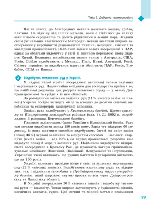 99
Тема 3. Добувна промисловість
Як ви знаєте, до благородних металів належать золото, срібло,
платина. На відміну від інших металів, вони є  стійкими до впливу
зовнішнього сере­довища та досить рідкісними в  земній корі. Завдяки
своїм унікальним властивостям благородні метали знайшли широке за-
стосування у виробництві різноманітної техніки, медицині, хімічній та
ювелірній промисловості. Найбільші запаси золота зосереджені в ПАР,
однак за обсягами видобутку у  світі зі значною перевагою знову ліди-
рує Китай. Великими виробниками золота також є  Австралія, США,
Росія. Срібло видобувають у  Мексиці, Перу, Китаї, Австралії, Росії.
Світову першість за видобутком платини зберігають ПАР, Росія, Зім-
бабве, США та Канада.
2	 Видобуток металевих руд в  Україні.
У  надрах нашої країни зосереджені величезні запаси залізних
і марганцевих руд. Надзвичайно вигідним для господарства країни є те,
що найбільші родовища цих ресурсів залягають поряд  — у  межах Дні-
пропетровської та сусідніх із нею областей.
За розвіданими запасами залізних руд (11 % чистого заліза на пла-
неті) Україна посідає четверте місце та входить до десятки світових ви-
робників та експортерів залізорудної сировини.
Залізні руди видобувають у Криворізькому басейні, Кременчуцько-
му та Білозерському залізорудних районах (мал. 4). До 1992  р. розроб­
лялися й  родовища Керченського басейну.
Головною залізорудною базою України є  Криворізький басейн. Руду
там почали видобувати понад 150  років тому. Зараз тут відкрито 60  ро-
довищ, із яких шахтним способом видобувають багаті на вміст заліза
(понад 46 %) червоні залізняки та відкритим способом — залізисті квар-
цити (вміст заліза  — від 20 %). За період промислової розробки вже
видобуто понад 2  млрд т залізних руд. Найбільше видобувних підпри-
ємств зосереджено в  Кривому Розі, де працюють чотири гірничозбага-
чувальні комбінати: Північний, Південний, Центральний та Інгулецький.
Українські вчені вважають, що рудних багатств Криворіжжя вистачить
ще на 100  років.
Україні належить провідне місце у  світі за запасами марганцевих
руд (22 % світових запасів). Видобувають марганцеву руду як відкри-
тим, так і  підземним способами в  Придніпровському марганцеворудно-
му басейні, який широкою смугою простягається через Дніпропетров-
ську та Запорізьку області.
В Україні зосереджено 20 % світових запасів і  видобутку титано-
вої руди  — ільменіту. Титан широко застосовують у  будівництві літаків,
космічних апаратів, суден. Цей легкий та міцний метал є  незамінним
 