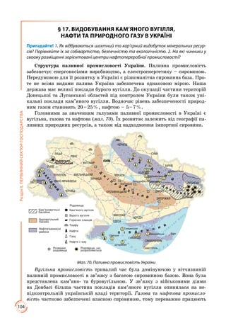 104
РозділІІ.ПЕРВИННИЙСЕКТОРГОСПОДАРСТВА
§ 17. ВИДОБУВАННЯ КАМ’ЯНОГО ВУГІЛЛЯ,
НАФТИ ТА ПРИРОДНОГО ГАЗУ В УКРАЇНІ
Пригадайте! 1. Як відбуваються шахтний та кар’єрний видобуток мінеральних ресур-
сів? Порівняйте їх за собівартістю, безпечністю та екологічністю. 2. На які чинники у
своєму розміщенні зорієнтовані центри нафтопереробної промисловості?
Структура паливної промисловості України. Паливна промисловість
забезпечує енергоносіями виробництво, а електроенергетику – сировиною.
Передумовою для її розвитку в Україні є різноманітна сировинна база. Про­
те не всіма видами палива Україна забезпечена однаковою мірою. Наша
держава має великі поклади бурого вугілля. До окупації частини територій
Донецької та Луганської областей під контролем України були також уні­
кальні поклади кам’яного вугілля. Водночас рівень забезпеченості природ­
ним газом становить 20 – 25 %, нафтою – 5 – 7 %.
Головними за значенням галузями паливної промисловості в Україні є
вугільна, газова та нафтова (мал. 70). Їх розвиток залежить від географії па­
ливних природних ресурсів, а також від надходження імпортної сировини.
Ç
À
Õ
²Ä
Í
È
É
Ï ² Â Ä Å Í Í
È
É
Ñ
Õ
²
Ä
Í
È
É
Мал. 70. Паливна промисловість України
Вугільна промисловість тривалий час була домінуючою у вітчизняній
паливній промисловості в зв’язку з багатою сировинною базою. Вона була
представлена кам’яно- та буровугільною. У зв’язку з військовими діями
на Донбасі більша частина покладів кам’яного вугілля опинилася на не­
підконтрольній українській владі території. Газова та нафтова промисло-
вість частково забезпечені власною сировиною, тому переважно працюють
 