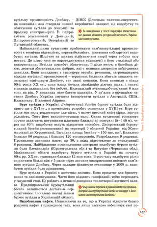 107
Тема3.Видобувнапромисловість
вугільну промисловість Донбасу, – ДПЕК (Донецька паливно-енергетич­
на ком­панія), яка створила повний виробничий ланцюг: від видобутку та
збагачення вугілля до генерації та
продажу електроенергії. Її підпри­
ємства розташовані у Донецькій,
Дніпропетровській, Запорізькій та
Луганській областях.
Найважливішими сучасними проблемами кам’яновугільної промисло­
вості є технічна відсталість, нерентабельність, зростання собівартості видо­
бутку вугілля. Щорічно на шахтах відбуваються аварії через вибухи газу
метану. До цього часу не впроваджуються технології з його утилізації або
використання. Вугілля потребує збагачення. З цією метою в басейнах ді­
ють десятки збагачувальних фабрик, які є великим джерелом забруднення
довкілля. Вони викидають в атмосферу отруйні речовини, нагромаджують
відходи вугільної промисловості – терикони. Великих збитків завдають не­
легальні міні-шахти Донбасу, так звані копанки. Вони виникли з кінця
90-х років ХХ ст., коли влада почала ліквідацію діючих шахт, і тисячі
гірників залишились без роботи. Нелегальний вуглевидобуток сягає 6 млн
тонн на рік. У копанках гине багато шахтарів. У зв’язку з окупацією ча­
стини Донбасу Україна змушена імпортувати вугілля з Австралії, США,
Казахстану, Південної Африки.
Буре вугілля в Україні. Дніпровський басейн бурого вугілля було від­
крито ще у ХVІ ст., а промислову розробку розпочали у ХVІІІ ст. Буре ву­
гілля має малу теплотворну здатність, у ньому високий вміст сірки, значна
зольність. Тому його використовували мало. Однак вугленосні горизонти
зручно залягають потужними пластами близько до поверхні (5 – 140 м), че­
рез що 80 % видобутку ведуть відкритим способом. Дніпровський бурову­
гільний басейн розташований на території 9 областей України: від Жито­
мирської до Херсонської. Загальна площа басейну – 150 тис. км2
. Виявлено
близько 80 родовищ і близько 120 вуглепроявів. Розроблялося 9 родовищ.
Промислове значення мають ще 30, з яких підготовлено до експлуатації
8 родовищ. Найбільшими промисловими центрами видобутку бурого вугіл­
ля були Олександрія (Кіровоградська обл.) та Ватутіне (Черкаська обл.).
Максимальні обсяги видобутку бурого вугілля в Україні на початку
60-х рр. ХХ ст. становили близько 12 млн тонн. З того часу видобуток різко
скоротився більш ніж у 5 разів через активне використання якісного кам’я­
ного вугілля Донбасу. Через складне фінансове становище у 2009 р. видо­
буток вугілля було припинено.
Буре вугілля в Україні є достатньо якісним. Воно придатне для брикету­
вання та напівкоксування. Часто його піддають газифікації, тобто переводять
у газуватий стан. Це роблять з метою підвищення теплотворної здатності пали­
ва. Придніпровський буровугільний
басейн залишається достатньо пер­
спективним. Виявлено значні запаси
бурого вугілля в Харківській області.
Видобування нафти. Незважаючи на те, що в Україні відкрито багато
ро­до­вищ нафти і природного газу, вона лише частково забезпечує свої по­
Чому,маючиперевагивумовахвидобуткусировини,
Дніпровський буровугільний басейн не конкурує з Доне-
цькимкам’яновугільнимбасейном?
За наведеними у тексті параграфа статистични-
ми даними обчисліть ресурсозабезпеченість України
кам’яним вугіллям.
 